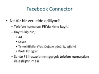 Facebook	
 Connector	
 
•  Ne	
 tür	
 bir	
 veri	
 elde	
 ediliyor?	
 
– Telefon	
 numarası	
 FB’da	
 kime	
 kayıtlı	
 
– Kayıtlı	
 kişinin;	
 
•  Ad	
 
•  Soyad	
 
•  Temel	
 Bilgiler	
 (Yaş,	
 Doğum	
 günü,	
 iş,	
 eğiRm)	
 
•  Proﬁl	
 Fotoğra~	
 
– Sahte	
 FB	
 hesaplarının	
 gerçek	
 telefon	
 numaraları	
 
ile	
 eşleşRrilmesi	
 
 