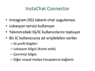InstaChat	
 Connector	
 
•  Instagram	
 (IG)	
 tabanlı	
 chat	
 uygulaması	
 
•  Lokasyon	
 servisi	
 kullanıyor	
 
•  Yakınınızdaki	
 IG/IC	
 kullanıcılarını	
 topluyor	
 
•  Bir	
 IC	
 kullanıcısına	
 ait	
 erişilebilen	
 veriler	
 
– IG	
 proﬁl	
 bilgileri	
 
– Lokasyon	
 bilgisi	
 (Kısmi	
 anlık)	
 
– Çevrimiçi	
 bilgisi	
 
– Diğer	
 sosyal	
 medya	
 hesaplarına	
 bağlano	
 
 