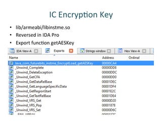 IC	
 EncrypRon	
 Key	
 
•  lib/armeabi/libinstme.so	
 
•  Reversed	
 in	
 IDA	
 Pro	
 
•  Export	
 funcRon	
 getAESKey	
 
 