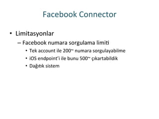 Facebook	
 Connector	
 
•  Limitasyonlar	
 
– Facebook	
 numara	
 sorgulama	
 limiR	
 
•  Tek	
 account	
 ile	
 200~	
 numara	
 sorgulayabilme	
 
•  iOS	
 endpoint’i	
 ile	
 bunu	
 500~	
 çıkartabildik	
 
•  Dağıok	
 sistem	
 
 
