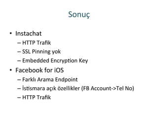 Sonuç	
 
•  Instachat	
 
– HTTP	
 Traﬁk	
 
– SSL	
 Pinning	
 yok	
 
– Embedded	
 EncrypRon	
 Key	
 
•  Facebook	
 for	
 iOS	
 
– Farklı	
 Arama	
 Endpoint	
 
– İsRsmara	
 açık	
 özellikler	
 (FB	
 Account-­‐>Tel	
 No)	
 
– HTTP	
 Traﬁk	
 
 