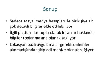 Sonuç	
 
•  Sadece	
 sosyal	
 medya	
 hesapları	
 ile	
 bir	
 kişiye	
 ait	
 
çok	
 detaylı	
 bilgiler	
 elde	
 edilebiliyor	
 
•  İlgili	
 plaqormlar	
 toplu	
 olarak	
 insanlar	
 hakkında	
 
bilgiler	
 toplanmasına	
 olanak	
 sağlıyor	
 
•  Lokasyon	
 bazlı	
 uygulamalar	
 gerekli	
 önlemler	
 
alınmadığında	
 takip	
 edilmenize	
 olanak	
 sağlıyor	
 
 