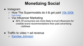 Monetizing Social
● Instagram
○ How The Supermodels do it & get paid 10k-300k
○ From Forbes
○ Via Influencer Marketing
■ 9...