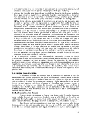 100
◊ o vibrador nunca deve ser removido do concreto com o equipamento desligado, sob
o risco de a cavidade deixada por ele não ser preenchida pelo material;
◊ o tempo de vibração ideal depende da consistência do concreto. Quando as bolhas
de ar que afloram à superfície do concreto durante o adensamento se tornarem
mais escassas, e quando a superfície se tornar brilhante, é sinal de que o vibrador
pode ser retirado. De uma forma geral, esse tempo varia entre 5 e 15 segundos.
NOTA: Uma vibração prolongada é extremamente prejudicial ao concreto, pois
provoca a separação entre os agregados e a argamassa. Pela ação da força da
gravidade, os agregados deslocam-se para baixo e a argamassa para cima,
resultando numa camada superficial de baixa resistência e num acúmulo de
agregados na parte inferior da peça de concreto, geralmente na forma de bicheiras.
◊ a prática usual de adensar o concreto encostando-se o vibrador nas armaduras
deve ser evitada. Essa prática geralmente é adotada em obra para auxiliar a
penetração do concreto entre as armaduras, principalmente em elementos que
tenham densidade de armadura muito alta. Entretanto, isso afeta a aderência entre
o aço e o concreto, e na medida em que a vibração se propaga por toda a
armadura, pode haver o deslocamento entre a mesma e o concreto já adensado;
◊ o deslocamento horizontal do vibrador deve ser evitado, ou seja, a troca de posição
do vibrador deve ser feita pela retirada e posterior colocação do mesmo na posição
vertical. Além disso, o vibrador não deve ser usado para transportar o concreto,
procedimento normalmente observado nas obras para espalhamento do material
depositado em grandes montes. Essa prática pode provocar forte segregação;
◊ deve ser evitada a penetração do mangote flexível do vibrador dentro do concreto,
pois pode causar segregação do material.
6.3.4.2.2 Vibradores externos: São equipamentos fortemente fixados às partes
externas das fôrmas, sendo comumente usados para adensar elementos de concreto
de pequena espessura ou com armadura densa. As indústrias de pré-moldados
geralmente usam mesas vibratórias equipadas com controles adequados para que a
freqüência e a amplitude possam ser alteradas de acordo com o tamanho do elemento
e a consistência do concreto. Os vibradores de superfície, tais como réguas
vibratórias, são usados para adensar concretos em pisos e lajes com espessura maior
que 150 mm.
6.3.5 CURA DO CONCRETO
O processo de cura do concreto tem a finalidade de manter a água de
amassamento no interior do mesmo até que a hidratação do cimento tenha alcançado
um desenvolvimento satisfatório. Durante esse período, o concreto deve ser protegido
contra mudanças bruscas de temperatura, secagem rápida, exposição direta ao sol,
chuvas fortes, agentes químicos, choques e vibrações que possam causar o
aparecimento de fissuras na massa de concreto ou prejudicar sua aderência à
armadura. Cabe lembrar que a resistência de um concreto aos 28 dias, curado com
cuidados especiais, é 40% maior que a de um concreto curado ao ar (sem adoção de
nenhum método de cura).
6.3.5.1 Procedimentos de cura
Existem várias maneiras de se fazer a cura do concreto. A escolha de um ou
outro método depende do rigorismo desejado para a efetividade do trabalho, da
viabilidade de implantação e o custo. Para tanto, devem ser avaliadas as condições
locais e as características das peças a serem curadas (forma, dimensões e posição).
Os métodos mais empregados em obra para cura do concreto são: lâmina
de água, camada de areia saturada, sacos de pano preenchidos com material úmido,
sacos de pano úmidos, aspersão com água, membrana de cura e conservação das
 