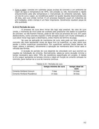 102
• Cura a vapor: consiste em submeter peças avulsas de concreto a um ambiente de
vapor de água à temperatura de 70ºC, sob pressão ou não, favorecendo o rápido
endurecimento pela alta temperatura e manutenção do ambiente saturado. Após
um dia de cura a vapor, as resistências podem se igualar àquelas desenvolvidas aos
28 dias, sob cura úmida normal. É um processo bastante usual em indústrias de
pré-moldados, onde o tempo é um fator importante. Geralmente resultam peças de
alta qualidade.
6.3.5.2 Período de cura
O processo de cura deve iniciar tão logo seja possível. No caso de cura
úmida, o momento de início pode ser avaliado pelo pressionar dos dedos na superfície
do concreto: se não ficarem marcas, pode-se dar início ao processo de cura. Em casos
desfavoráveis, como concreto exposto a forte aeração (locais com muita ventilação), a
cura deve iniciar logo após o desempeno, antes mesmo do término da pega.
No caso de aplicação de membrana de cura, esta pode ser feita quando o
concreto não mais apresentar sinais de água livre na superfície, ou seja, assim que
perder o brilho superficial característico. Em superfícies verticais (faces laterais de
vigas, pilares e paredes), obviamente a aplicação da membrana deve iniciar após a
retirada das fôrmas.
A duração do período de cura depende da velocidade com que ocorrem as
reações de hidratação do cimento. Normalmente, adota-se como duração mínima o
tempo necessário para obter 70% da resistência especificada em projeto. A tabela
6.10 a seguir apresenta os tempos mínimo e ideal em função do cimento utilizado no
concreto, para realizar-se a cura de maneira contínua.
Tabela 6.10 - Períodos de cura
tempo mínimo de cura tempo ideal de
cura
Cimento Portland Comum
Cimento Portland Pozolânico
7 dias
14 dias
14 dias
30 dias
 