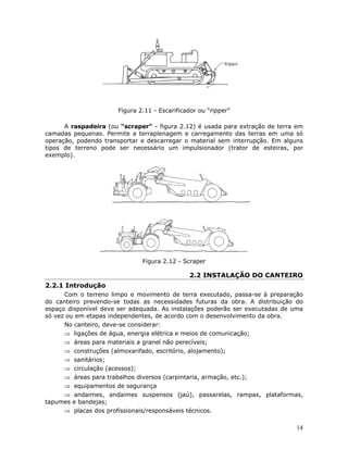 14
Figura 2.11 - Escarificador ou “ripper”
A raspadeira (ou “scraper” - figura 2.12) é usada para extração de terra em
camadas pequenas. Permite a terraplenagem e carregamento das terras em uma só
operação, podendo transportar e descarregar o material sem interrupção. Em alguns
tipos de terreno pode ser necessário um impulsionador (trator de esteiras, por
exemplo).
Figura 2.12 - Scraper
2.2 INSTALAÇÃO DO CANTEIRO
2.2.1 Introdução
Com o terreno limpo e movimento de terra executado, passa-se à preparação
do canteiro prevendo-se todas as necessidades futuras da obra. A distribuição do
espaço disponível deve ser adequada. As instalações poderão ser executadas de uma
só vez ou em etapas independentes, de acordo com o desenvolvimento da obra.
No canteiro, deve-se considerar:
⇒ ligações de água, energia elétrica e meios de comunicação;
⇒ áreas para materiais a granel não perecíveis;
⇒ construções (almoxarifado, escritório, alojamento);
⇒ sanitários;
⇒ circulação (acessos);
⇒ áreas para trabalhos diversos (carpintaria, armação, etc.);
⇒ equipamentos de segurança
⇒ andaimes, andaimes suspensos (jaú), passarelas, rampas, plataformas,
tapumes e bandejas;
⇒ placas dos profissionais/responsáveis técnicos.
 