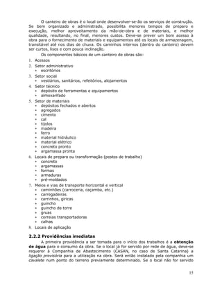15
O canteiro de obras é o local onde desenvolver-se-ão os serviços de construção.
Se bem organizado e administrado, possibilita menores tempos de preparo e
execução, melhor aproveitamento da mão-de-obra e de materiais, e melhor
qualidade, resultando, no final, menores custos. Deve-se prever um bom acesso à
obra para o fornecimento de materiais e equipamentos até os locais de armazenagem,
transitável até nos dias de chuva. Os caminhos internos (dentro do canteiro) devem
ser curtos, lisos e com pouca inclinação.
Os componentes básicos de um canteiro de obras são:
1. Acessos
2. Setor administrativo
∗ escritórios
3. Setor social
∗ vestiários, sanitários, refeitórios, alojamentos
4. Setor técnico
∗ depósito de ferramentas e equipamentos
∗ almoxarifado
5. Setor de materiais
∗ depósitos fechados e abertos
∗ agregados
∗ cimento
∗ cal
∗ tijolos
∗ madeira
∗ ferro
∗ material hidráulico
∗ material elétrico
∗ concreto pronto
∗ argamassa pronta
6. Locais de preparo ou transformação (postos de trabalho)
∗ concreto
∗ argamassas
∗ formas
∗ armaduras
∗ pré-moldados
7. Meios e vias de transporte horizontal e vertical
∗ caminhões (carroceria, caçamba, etc.)
∗ carregadeiras
∗ carrinhos, giricas
∗ guincho
∗ guincho de torre
∗ gruas
∗ correias transportadoras
∗ calhas
8. Locais de aplicação
2.2.2 Providências imediatas
A primeira providência a ser tomada para o início dos trabalhos é a obtenção
de água para o consumo da obra. Se o local já for servido por rede de água, deve-se
requerer à Companhia de Abastecimento (CASAN, no caso de Santa Catarina) a
ligação provisória para a utilização na obra. Será então instalado pela companhia um
cavalete num ponto do terreno previamente determinado. Se o local não for servido
 