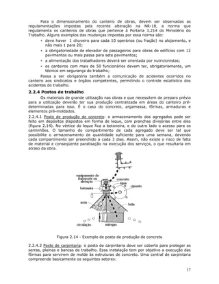 17
Para o dimensionamento do canteiro de obras, devem ser observadas as
regulamentações impostas pela recente alteração na NR-18, a norma que
regulamenta os canteiros de obras que pertence à Portaria 3.214 do Ministério do
Trabalho. Alguns exemplos das mudanças impostas por essa norma são:
∗ deve haver 1 chuveiro para cada 10 operários (ou fração) no alojamento, e
não mais 1 para 20;
∗ a obrigatoriedade de elevador de passageiros para obras de edifícios com 12
pavimentos ou mais passa para sete pavimentos;
∗ a alimentação dos trabalhadores deverá ser orientada por nutricionistas;
∗ os canteiros com mais de 50 funcionários devem ter, obrigatoriamente, um
técnico em segurança do trabalho;
Passa a ser obrigatória também a comunicação de acidentes ocorridos no
canteiro aos sindicatos e órgãos competentes, permitindo o controle estatístico dos
acidentes do trabalho.
2.2.4 Postos de trabalho
Os materiais de grande utilização nas obras e que necessitem de preparo prévio
para a utilização deverão ter sua produção centralizada em áreas do canteiro pré-
determinadas para isso. É o caso do concreto, argamassa, fôrmas, armaduras e
elementos pré-moldados.
2.2.4.1 Posto de produção de concreto: o armazenamento dos agregados pode ser
feito em depósitos dispostos em forma de leque, com pranchas divisórias entre eles
(figura 2.14). No vértice do leque fica a betoneira, e do outro lado o acesso para os
caminhões. O tamanho do compartimento de cada agregado deve ser tal que
possibilite o armazenamento de quantidade suficiente para uma semana, devendo
cada compartimento ser preenchido a cada 3 dias. Assim, não existe o risco de falta
de material e conseqüente paralisação na execução dos serviços, o que resultaria em
atraso da obra.
Figura 2.14 - Exemplo de posto de produção de concreto
2.2.4.2 Posto de carpintaria: o posto de carpintaria deve ser coberto para proteger as
serras, plainas e bancas de trabalho. Essa instalação tem por objetivo a execução das
fôrmas para servirem de molde às estruturas de concreto. Uma central de carpintaria
compreende basicamente os seguintes setores:
 
