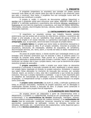 1
1. PROJETO
O projetista (engenheiro ou arquiteto) que concebe um prédio precisa
transmitir suas idéias ao seu cliente (para que este as aprove) e ao construtor (para
que este o construa). Para tanto, o projetista fixa sua concepção numa série de
documentos que constituem o projeto.
O projeto é, então, o conjunto de documentos gráficos (desenhos) e
escritos que o projetista utiliza para comunicar suas idéias. Segundo a NBR 5679, o
projeto é “a definição qualitativa e quantitativa dos atributos técnicos, econômicos e
financeiros de uma obra de engenharia e arquitetura, com base em dados, elementos,
informações, estudos, discriminações técnicas, cálculos, desenhos, normas, projetos e
disposições especiais.
1.1 DETALHAMENTO DO PROJETO
O engenheiro ou arquiteto começa seu trabalho fazendo estudos
preliminares, que ele analisa sob os pontos de vista técnico, artístico, e econômico até
chegar a uma solução, a seu ver, satisfatória. Essa solução ele passa a limpo, de
forma ainda singela e em escala reduzida, e a apresenta à aprovação do cliente: é o
anteprojeto, que, se aprovado, servirá de base à execução do projeto básico.
O projeto básico é o projeto que reúne todos os elementos necessários à
contratação da execução da obra. É um projeto completo, incluindo os projetos de
arquitetura, estruturais, de instalações, detalhes de esquadrias, de serralheria,
discriminações técnicas, etc. Seria, assim, a reunião de todos os dados necessários ao
orçamento da obra.
De posse do projeto básico, o cliente escolhe (por contratação direta ou por
licitação) uma empresa construtora que irá executar a obra. O próximo passo é a
firmação do contrato entre ambos. Pode ocorrer de o projeto básico passar por
pequenas alterações e detalhamentos após firmado o contrato. Assim, o projeto que o
construtor vai receber não é mais o projeto básico, mas o que se denomina de projeto
executivo (projeto de execução).
O projeto executivo é então o projeto que reúne todos os elementos
necessários e suficientes à execução completa da obra, detalhando o projeto básico.
Um projeto básico idealizado já consiste no projeto executivo. Entretanto, é possível
que sejam feitas alterações no momento de execução dos serviços, por variados
motivos. Assim, ao concluir a obra, esta não é exatamente o que consta do projeto
executivo. Para que o projeto represente a realidade - o que é muito importante para
os trabalhos de manutenção da edificação e para eventuais futuras reformas e
ampliações - é indispensável corrigir o projeto executivo, transformando-o no projeto
como construído.
O projeto como construído (‘as built’) é, então, a definição qualitativa de
todos os serviços executados, resultante do projeto executivo com as alterações e
modificações havidas durante a execução da obra. O projeto como construído é
conhecido também como projeto final de engenharia.
1.2 ELABORAÇÃO DOS PROJETOS
Os projetos devem ser elaborados a partir de entendimentos entre o
PROJETISTA, o CLIENTE e o CONSTRUTOR, levando-se em consideração três pontos
fundamentais: i) as características do terreno (localização, metragem, acessos,
serviços públicos existentes, orientação NS, prédios vizinhos); ii) as necessidades do
cliente (tipo de construção: residencial, comercial, industrial ou mista; número de
pavimentos; características da edificação: número de cômodos, tamanho dos
cômodos, distribuição, etc.; características dos acabamentos; verba disponível para a
obra); e iii) a técnica construtiva a ser adotada.
 