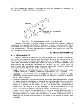 24
ser feitas escavações parciais e limitadas ao local das sapatas ou tubulações a
executar, denominadas trincheiras (figura 3.3).
Figura 3.3 - Trincheiras nas escavações junto às divisas
Quando a edificação vizinha for apoiada em alicerces muito rasos em relação às
escavações para sapatas, tubulações ou cortinas a executar na divisa, poderá haver
necessidade de prolongar esse alicerce até um nível inferior ao da nova edificação.
Esse prolongamento, chamado retomada das fundações, deve sempre ser executado
em trechos alternados (trincheiras).
3.2 OBRAS DE CONTENÇÃO
3.2.1 ESCORAMENTOS
Quando a escavação não puder ser contida apenas com a presença de taludes,
deve então ser previsto o escoramento da paredes do corte. Os escoramentos são
estruturas provisórias executadas para possibilitar a construção de outras obras,
sendo mais comumente utilizadas para permitir a execução de obras enterradas ou o
assentamento de tubulações embutidas no terreno. De um modo geral, os
escoramentos são compostos pelos seguintes elementos: paredes, longarinas,
estroncas e tirantes. A figura 3.4 ilustra esses elementos.
∗ Parede: é a parte em contato direto com o solo a ser contido. Na maioria dos casos,
é vertical e formada de madeira (contínua ou descontínua), aço ou concreto.
∗ Longarina: é um elemento linear e longitudinal que serve de apoio à parede.
Geralmente, fica na posição horizontal e pode ser constituída de vigas de madeira,
aço ou concreto armado.
∗ Estroncas (ou escoras): são elementos que servem de apoio às longarinas, indo de
um lado a outro da escavação, ou apoiando-se em estruturas vizinhas, mas com
comprimento máximo de 12 metros. Assim, as estroncas são perpendiculares às
longarinas, e podem ser de madeira ou aço. Em muitos casos, dependendo do
comprimento da estronca, pode ser necessário o seu contraventamento ou até
apoios intermediários (estacas metálicas cravadas) para suportar seu peso.
∗ Tirantes: com a mesma função das estroncas (ou seja, suporte às longarinas), os
tirantes são elementos lineares introduzidos no solo a ser contido, e ancorados no
maciço por meio de um trecho alargado chamado de bulbo. Trabalham à tração, e
podem ser escolhidas como suporte às estroncas se for julgada a solução mais
adequada.
 