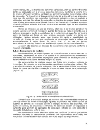 26
intermediários, etc.), os tirantes são bem mais vantajosos, além de permitir trabalhos
dentro da escavação sem a presença daqueles elementos, mantendo o terreno livre.
Os tirantes oferecem também a vantagem de permitir fundações mais simples à obra
de contenção. Por impedirem o deslocamento inicial do arrimo através da protensão,
coisa que não acontece nas contenções tradicionais, reduzem o risco de prejuízo a
edificações vizinhas. Nas obras de contenção, os tirantes são usados desde os casos
mais simples, com apenas uma linha de tirantes, até casos mais complexos, como em
obras de múltiplos subsolos em locais com os mais variados tipos de solo dispostos
em camadas.
Dentre as limitações do uso de tirantes, citam-se: i) os tirantes penetram no
terreno vizinho no mínimo 8 metros; ii) quando da injeção da nata de cimento para o
bulbo de ancoragem, existe a possibilidade de levantamento da superfície do terreno
sobre os tirantes em locais de solo argiloso, podendo resultar em danos em
edificações vizinhas apoiadas sobre esse terreno; iii) existe a possibilidade de
corrosão de tirantes de aço, que geralmente se desenvolve desde a cabeça até
aproximadamente 1 metro dentro do trecho livre; iv) por ser um serviço
especializado, é oneroso, devendo ser avaliado sob o ponto de vista custo/benefício.
A seguir, são descritas as técnicas de escoramento mais comuns, conforme o
material empregado.
3.2.1.1 Escoramento de madeira
Os escoramentos de madeira podem ser construídos com pranchas verticais ou
horizontais, dependendo do solo a ser contido e da profundidade do escoramento.
Entretanto, são mais comumente empregados para contenção de escavações para o
assentamento de tubulações de redes de água ou esgoto.
Os escoramentos de madeira podem ser feitos com pranchas verticais ou
horizontais. Se cravadas no solo justapostas, constituem as chamadas cortinas. São
pranchões de madeira de grande espessura, com a extremidade inferior cortada em
forma de cunha para facilitar a cravação, e com encaixes laterais para justaposição
(figura 3.6).
Figura 3.6 - Pranchas de madeira com encaixes laterais
À medida que a escavação avança, as pranchas vão sendo cravadas sempre até
um nível inferior ao fundo da escavação. Quando as pranchas não forem capazes de
suportar as paredes da escavação devido a esforços de flexão, são dispostas, com
auxílio de cunhas, as longarinas e estroncas. As estroncas devem ser espaçadas o
suficiente para permitir as operações de escavação, retirada do solo escavado e
colocação de tubulação, se for o caso.
Os escoramentos assim descritos podem ser contínuos (pranchas justapostas
formando cortinas) ou descontínuos (cravadas com espaçamento entre elas), em
função das características do solo contido e do fluxo d’água do lençol freático.
 