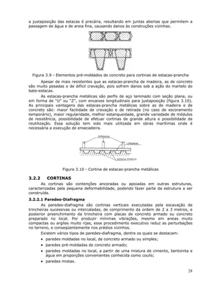 28
a justaposição das estacas é precária, resultando em juntas abertas que permitem a
passagem de água e de areia fina, causando danos às construções vizinhas.
Figura 3.9 - Elementos pré-moldados de concreto para cortinas de estacas-prancha
Apesar de mais resistentes que as estacas-prancha de madeira, as de concreto
são muito pesadas e de difícil cravação, pois sofrem danos sob a ação do martelo do
bate-estacas.
As estacas-prancha metálicas são perfis de aço laminado com seção plana, ou
em forma de “U” ou “Z”, com encaixes longitudinais para justaposição (figura 3.10).
As principais vantagens das estacas-prancha metálicas sobre as de madeira e de
concreto são: maior facilidade de cravação e de retirada (no caso de escoramento
temporário), maior regularidade, melhor estanqueidade, grande variedade de módulos
de resistência, possibilidade de efetuar cortinas de grande altura e possibilidade de
reutilização. Essa solução tem sido mais utilizada em obras marítimas onde é
necessária a execução de ensecadeira.
Figura 3.10 - Cortina de estacas-prancha metálicas
3.2.2 CORTINAS
As cortinas são contenções ancoradas ou apoiadas em outras estruturas,
caracterizadas pela pequena deformabilidade, podendo fazer parte da estrutura a ser
construída.
3.2.2.1 Paredes-Diafragma
As paredes-diafragma são cortinas verticais executadas pela escavação de
trincheiras sucessivas ou intercaladas, de comprimento da ordem de 2 a 3 metros, e
posterior preenchimento da trincheira com placas de concreto armado ou concreto
preparado no local. Por produzir mínimas vibrações, mesmo em areias muito
compactas ou argilas muito rijas, esse procedimento executivo reduz as perturbações
no terreno, e conseqüentemente nos prédios vizinhos.
Existem vários tipos de paredes-diafragma, dentre os quais se destacam:
• paredes moldadas no local, de concreto armado ou simples;
• paredes pré-moldadas de concreto armado;
• paredes moldadas no local, a partir de uma mistura de cimento, bentonita e
água em proporções convenientes conhecida como coulis;
• paredes mistas.
 