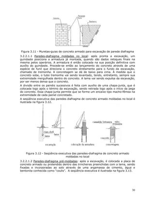 30
Figura 3.11 - Muretas-guias de concreto armado para escavação de parede diafragma
3.2.2.1.1 Paredes-diafragma moldadas no local: após pronta a escavação, um
guindaste posiciona a armadura já montada, quando são dados retoques finais na
mesma pelos operários. A armadura é então colocada na sua posição definitiva com
auxílio do guindaste. Procede-se então ao lançamento do concreto através de uma
espécie de funil que direciona o concreto diretamente para o fundo da escavação,
chamado de tremonha. A concretagem se dá de baixo para cima. À medida que o
concreto sobe, o tubo tremonha vai sendo levantado, tendo, entretanto, sempre sua
extremidade mergulhada dentro do concreto. A lama vai sendo expulsa da escavação,
por ser menos densa que o concreto.
A divisão entre os painéis sucessivos é feita com auxílio de uma chapa-junta, que é
colocada logo após o témino da escavação, sendo retirada logo após o início da pega
do concreto. Essa chapa-junta permite que se forme um encaixe tipo macho-fêmea na
extremidade de cada painel concretado.
A seqüência executiva das paredes diafragma de concreto armado moldadas no local é
ilustrada na figura 3.12.
Figura 3.12 - Seqüência executiva das paredes-diafragma de concreto armado
moldadas no local
3.2.2.1.2 Paredes-diafragma pré-moldadas: após a escavação, é colocada a placa de
concreto armado ou protendido dentro das trincheiras preenchidas com a lama, sendo
fixadas e incorporadas ao solo através de uma argamassa de cimento, água e
bentonita conhecida como “coulis”. A seqüência executiva é ilustrada na figura 3.13.
 