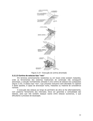 32
Figura 3.14 - Execução de cortina atirantada
3.2.2.3 Cortina de estacas tipo “raiz”
Em terrenos extremamente resistentes ou em locais onde existam matacões,
onde as ferramentas dos sistemas tradicionais de contenção não conseguem
atravessar, a solução normalmente utilizada é uma cortina de estacas-raiz justapostas
(figura 3.15). A estaca tipo “raiz”, cujo processo executivo será abordado no capítulo
5 desta apostila, é capaz de atravessar rocha, matacões ou material de consistência
rochosa.
A execução das estacas ao longo do perímetro da obra se faz alternadamente,
com posterior fechamento dos intervalos. Deve ser garantida a verticalidade das
estacas, para que não existam espaços vazios entre estacas sucessivas, o que
dificultaria o processo de escavação.
 