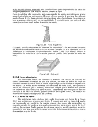 35
Muro de solo cimento ensacado: são confeccionados pelo empilhamento de sacos de
aniagem preenchidos com mistura de solo, cimento e água.
Muro de gabiões: são construídos pela superposição de gaiolas prismáticas de arame
galvanizado cheias de pedras com diâmetro mínimo superior à abertura da malha da
gaiola (figura 3.18). Suas principais características são a flexibilidade (acomodam-se
bem a recalques diferenciais) e a permeabilidade. O preenchimento com pedras é feito
mecanicamente no local, após a disposição da gaiola.
Figura 3.18 - Muro de gabiões
Crib-wall: também chamadas de “paredes de engradados”, são estruturas formadas
por elementos pré-moldados de concreto armado, madeira ou aço, montados no local
justapostos e interligados longitudinalmente (figura 3.19), cujo espaço interno é
preenchido de preferência com material granular graúdo (brita grossa ou pedra de
mão).
Figura 3.19 - Crib-wall
3.2.3.2 Muros atirantados
São estruturas mistas em concreto e alvenaria (de blocos de concreto ou
tijolos) atirantadas ao maciço de solo que contêm, por meio de barras ou vigas de
concreto armado ligando o muro a blocos, vigas longitudinais ou estacas implantadas
no maciço. Os muros assim descritos são estruturas de baixo custo, para pequenas
alturas de contenção (até 3 metros), executados sempre que os tirantes não possam
vir a tornar-se obstáculos para obras futuras. Dependendo das condições do solo de
fundação e da altura do arrimo, podem apoiar-se em sapata corrida, em estacas ou
mesmo em brocas (vide capítulo 5 da apostila).
3.2.3.3 Muros de flexão
São estruturas mais esbeltas, com seção transversal em forma de L (figura
3.20) que resistem aos empuxos por flexão. O peso do solo sobre a base do L auxilia
na manutenção do equilíbrio. Na grande maioria dos casos, são construídos em
concreto armado, tornando-se em geral antieconômicos para alturas acima de 5 a 7
metros. Os muros de flexão, quando de estrutura massiva, também auxiliam a manter
o equilíbrio pelo seu peso próprio, sendo um misto de funcionamento entre os muros
de gravidade e os de flexão.
 