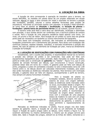 39
4. LOCAÇÃO DA OBRA
A locação da obra corresponde à operação de transferir para o terreno, na
escala NATURAL, as medidas em planta baixa de um projeto elaborado em escala
reduzida. Marcar ou locar a obra consiste em medir e assinalar no terreno a posição
das fundações, paredes, colunas e outros detalhes fornecidos pelo projeto de
arquitetura, marcando os principais pontos com piquetes. A locação é feita tomando-
se como base as plantas de situação e localização, de locação de pilares e
fundações e planta baixa do pavimento térreo (ou do subsolo, quando houver).
O terreno onde será feita a obra deve ser identificado, localizado e delimitado
com precisão, e seus limites devem ser conferidos com a escritura pública de compra
e venda. Para a locação de uma pequena residência basta apenas uma trena, um
nível, um prumo e fios de náilon. Para locação de um prédio ou outra obra de grande
porte pode ser necessário um teodolito ou outros instrumentos de topografia.
Para obras com fundações contínuas, são marcados os alinhamentos dessas
fundações juntamente com o alinhamento das paredes. Para obras com fundações não
contínuas (estacas, sapatas isoladas, tubulões), é marcada inicialmente a posição dos
pilares. No caso de apenas um elemento de fundação por pilar, marca-se diretamente
a posição da fundação.
4.1 LOCAÇÃO DE EDIFICAÇÕES COM FUNDAÇÕES NÃO CONTÍNUAS
Inicialmente, com o auxílio dos projetos, é recomendável marcar-se no terreno
a posição dos vértices do prédio a ser construído. Isso pode ser feito com
equipamentos topográficos para maior precisão. Após marcados os cantos do prédio,
parte-se então para a construção do gabarito (ou “tabela” - figura 4.1), que é uma
espécie de cercado formado por tábuas, que circunscreve a futura construção,
podendo distar dela em torno de 1 metro. O gabarito pode ser feito com tábuas de
pinho, pregadas a cutelo em pontaletes cravados no solo e distanciados cerca de 1,80
metros entre si. As tábuas devem ser colocadas inteiramente niveladas, pois sobre
elas serão marcadas as distâncias indicadas nas plantas. Para terrenos com inclinação
elevada, o gabarito deve ser feito em degraus, acompanhando o perfil do terreno,
mas sempre em planos horizontais nivelados.
Figura 4.1 - Gabarito para locação da
obra
Para a locação de pilares ou
fundações isoladas, deve-se escolher um
sistema de eixos com origem definida:
todas as distâncias serão marcadas sobre
os eixos, acumuladas desde a origem. Por
exemplo, esse sistema de eixos poderia
corresponder a duas linhas de pilares
ortogonais do prédio. É recomendada a
marcação da origem desse sistema de
eixos com a cravação de uma pequena
estaca de madeira no solo com um prego
na posição exata da origem. Em caso de
deslocamento do gabarito, o sistema de
eixos permitirá o reposicionamento do
mesmo.
Marcadas as distâncias indicadas na planta, fixa-se pregos nos dois lados
opostos do gabarito. Assim, a locação de um pilar ou um elemento de fundação
requer a fixação de quatro pregos sobre as tábuas, como mostra a figura 4.2. Se
existirem elementos no mesmo alinhamento, o mesmo par de pregos servirá para
todos eles. Após a fixação dos pregos, esticam-se as linhas de náilon, tomando-se o
 