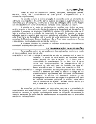 42
5. FUNDAÇÕES
Todas as obras de engenharia (aterros, barragens, edificações, pontes,
estradas, torres, etc.) constituem-se de duas partes: a superestrutura e a
infraestrutura (fundações).
No sentido comum, o termo fundação é entendido como um elemento da
estrutura encarregado de transmitir para o subsolo as cargas da superestrutura. São
elementos que, em conjunto, constituirão o apoio da edificação sobre o solo. Podem
ser definidos também como “elementos de transição entre a estrutura e o solo”.
A ciência ou a parte do conhecimento científico que define os tipos,
posicionamento e dimensões das fundações chama-se Engenharia de Fundações. O
conteúdo é abordado na disciplina FUNDAÇÕES (código ECV 5135) oferecida na 8ª
fase, e engloba tanto a avaliação da capacidade do subsolo de suportar as cargas
aplicadas quanto o projeto dos elementos estruturais utilizados. As soluções dadas
pela Engenharia de Fundações, sob o ponto de vista geotécnico, baseiam-se nos
conceitos de Mecânica dos Solos, e desde que não se firam estes conceitos, as formas
e os processos construtivos nesse campo são inúmeros.
A presente disciplina irá abordar os métodos construtivos universalmente
conhecidos e consagrados pela prática.
5.1 CLASSIFICAÇÃO DAS FUNDAÇÕES
As fundações podem ser agrupadas em duas categorias, conforme o modo
de transmissão da carga para o solo:
FUNDAÇÕES DIRETAS - a carga é transmitida ao solo por pressões sob a base da
fundação. Do ponto de vista técnico, as fundações diretas
seriam aquelas em que a largura (b) é maior que a
profundidade de assentamento (d), ou seja, b>d. A carga
obtida pelo dimensionamento da superestrutura (P) é
transmitida ao solo pela base da fundação (de área A).
Assim, a tensão no solo (σ) é dada pela equação σ = P/A.
FUNDAÇÕES INDIRETAS - a carga é transmitida ao solo pelas pressões sob a base da
fundação e também por atrito ou adesão ao longo da sua
superfície lateral. Tipicamente, tais fundações são chamadas
de estacas. As estacas são elementos esbeltos (l>>d)
encarregados de transmitir as cargas da superestrutura para
as camadas resistentes profundas do subsolo. Parte dessa
carga é transmitida por ATRITO LATERAL entre a estaca e o
solo, e parte pela RESISTÊNCIA DE PONTA.
As fundações também podem ser agrupadas conforme a profundidade de
assentamento, em superficiais (ou rasas) e profundas. As primeiras são empregadas
quando as camadas do subsolo imediatamente abaixo da edificação são capazes de
suportar as cargas. As profundas são usadas quando se necessita recorrer a camadas
resistentes mais profundas.
 