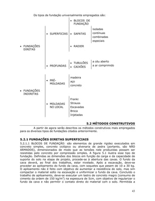 43
Os tipos de fundação universalmente empregados são:
• BLOCOS DE
FUNDAÇÃO
• SUPERFICIAS • SAPATAS
isoladas
contínuas
combinadas
especiais
• FUNDAÇÕES
DIRETAS
• RADIER
• PROFUNDAS
• TUBULÕES
• CAIXÕES
a céu aberto
a ar comprimido
• PRÉ-
MOLDADAS
madeira
aço
concreto
• FUNDAÇÕES
INDIRETAS
• MOLDADAS
NO LOCAL
Franki
Strauss
Escavadas
Broca
Injetadas
5.2 MÉTODOS CONSTRUTIVOS
A partir de agora serão descritos os métodos construtivos mais empregados
para os diversos tipos de fundações citados anteriormente.
5.2.1 FUNDAÇÕES DIRETAS SUPERFICIAIS
5.2.1.1 BLOCOS DE FUNDAÇÃO: são elementos de grande rigidez executados em
concreto simples, concreto ciclópico ou alvenaria de pedra (portanto, são NÃO
ARMADOS), dimensionados de modo que as tensões nele produzidas possam ser
resistidas pelo concreto por compressão simples. A figura 5.1 ilustra esse tipo de
fundação. Definidas as dimensões dos blocos em função da carga e da capacidade de
suporte do solo na etapa de projeto, procede-se à abertura das cavas. O fundo da
cava deverá, ao final dos trabalhos, estar nivelado. Após a escavação, deve-se
proceder ao apiloamento do fundo da cava, com soquetes que pesem de 10 a 30 kg.
O apiloamento não é feito com objetivo de aumentar a resistência do solo, mas sim
compactar o material solto na escavação e uniformizar o fundo da cava. Concluído o
trabalho de apiloamento, deve-se executar um lastro de concreto magro (consumo de
cimento da ordem de 150 kg/m3
) na espessura de 5cm, com objetivo de regularizar o
fundo da cava e não permitir o contato direto do material com o solo. Permitida a
 