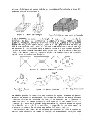 44
secagem deste lastro, as formas poderão ser montadas conforme ilustra a figura 5.2,
seguindo-se então a concretagem.
Figura 5.1 - Bloco de fundação Figura 5.2 - Fôrmas para bloco de fundação
5.2.1.2 SAPATAS: as sapatas são fundações de pequena altura em relação às
dimensões da base. São semiflexíveis, e trabalham à flexão. Podem ter base
quadrada, retangular, circular ou octogonal (figura 5.3). Quando a sapata suporta
apenas um pilar, é dita sapata isolada (figura 5.4). Se o pilar situar-se na divisa do
lote, é dita sapata de divisa (figura 5.5), quando se faz necessário o uso de uma viga
de equilíbrio ou viga-alavanca entre o pilar de divisa e o pilar interno adjacente.
Quando a sapata suporta a carga de mais de um pilar, ela é dita sapata associada
(figura 5.6). Sapata corrida ou contínua é aquela que suporta a carga de um muro,
parede, ou de um alinhamento de pilares.
Figura 5.3 - Formatos de base de sapatas
Figura 5.4 - Sapata
isolada
Figura 5.5 - Sapata de divisa ura 5.6 - Sapata associada
As sapatas podem ser executadas em alvenaria de tijolos, alvenaria de pedras,
alvenaria de blocos ou em concreto. As sapatas em alvenaria de tijolos, também
chamados alicerces de alvenaria, são maciços de alvenaria sob as paredes do
pavimento inferior do prédio, ficando uma parte enterrada no solo. Sua face superior -
respaldo - deve estar acima do nível do terreno, para que não haja contato da parede
da edificação com o solo. É recomendável a execução de uma cinta (viga) de
amarração no respaldo dos alicerces, para melhor distribuir os esforços.
O procedimento para execução dos alicerces em alvenaria de tijolos é idêntico ao
exposto para construção de blocos de fundação. O assentamento dos tijolos deve
 