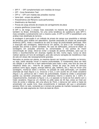 4
∗ SPT-T - SPT complementado com medidas de torque
∗ CPT - Cone Penetration Test
∗ CPT-U - CPT com medida das pressões neutras
∗ Vane-test - ensaio da palheta
∗ Pressiômetros (de Ménard e auto-perfurantes)
∗ Dilatômetro de Marchetti
∗ Provas de carga através de ensaios de carregamento de placa
∗ ensaios geofísicos (cross-hole)
O SPT é, de longe, o ensaio mais executado na maioria dos países do mundo e
também no Brasil. Entretanto, há uma certa tendência de substituí-lo pelo SPT-T,
mais completo e praticamente com o mesmo custo. O CPT e o CPT-U possibilitam uma
análise mais detalhada do terreno.
A sondagem à percussão é um método de ensaio de campo que possibilita a retirada
de amostras para análise em laboratório. Quando associada ao ensaio de penetração
dinâmica (SPT), mede a resistência do solo ao longo da profundidade perfurada. Para
a execução das sondagens, determina-se em planta, na área a ser investigada, a
posição dos pontos a serem sondados. No caso de edificações, procura-se dispor as
sondagens em posições próximas às extremidades e nos pontos de maior
concentração de carga. Deve-se evitar a locação de pontos alinhados, para que se
tenha o reconhecimento em diversas regiões do lote. Como regra, nunca se deve
realizar apenas um furo de sondagem, pois são comuns variações de resistência e tipo
de solo em áreas não necessariamente grandes.
Marcados os pontos em planta, os mesmos devem ser locados e nivelados no terreno,
ou seja, todos deverão iniciar à mesma profundidade. O nivelamento deve ser feito
em relação a um RN fixo e bem determinado para toda a obra, mas fora da zona de
influência desta (ex.: meio-fio de passeio, tampa de poço de visita de serviços
públicos como água, esgoto, energia elétrica, gás, telefone, etc.). Para se iniciar uma
sondagem, monta-se sobre o terreno, na posição de cada perfuração, um cavalete
chamado de tripé (figura 1.1). Inicia-se o furo, e com auxílio de um trado cavadeira
(figura 1.2), perfura-se até 1 metro de profundidade. Acopla-se então o amostrador
padrão (ou barrilete amostrador, com diâmetros interno e externo de 1 3/8”e 2”,
respectivamente, mostrado na figura 1.3), e é apoiado no fundo do furo aberto com o
trado cavadeira. Ergue-se um martelo ou pilão (peso de 65 Kg), preso ao tripé por
meio de corda e roldanas, até uma altura de 75cm, e deixa-se cair sobre a haste do
amostrador em queda livre. Esse procedimento é realizado até que o amostrador
penetre 45cm no solo, contando-se o número de quedas do martelo necessário para a
cravação de cada segmento de 15cm do total de 45cm.
 