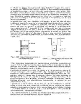 50
No tubulão tipo Chicago (“escava/escora”) o poço é aberto em etapas. Após escavar-
se até uma certa profundidade, coloca-se pranchas de escoramento que são mantidas
na posição por meio de travamento com anéis metálicos, como mostra a figura 5.20.
Escorado o primeiro trecho, escava-se novo trecho e escora-se como anteriormente.
Repete-se essa seqüência de operação até atingir a cota superior de alargamento da
base. Concluída a etapa de alargamento, que é feita com o revestimento escorado,
passa-se à concretagem do tubulão com a retirada do revestimento, que é quase
sempre reaproveitado.
No tubulão tipo Gow (“escora/escava”) o escoramento é feito por meio de tubos
metálicos da seguinte forma: crava-se um tubo de 2 metros de diâmetro, e escava-se
no seu interior. Terminada essa primeira escavação, outro tubo de menor diâmetro é
cravado por dentro do primeiro, e executa-se nova escavação. O processo segue
assim sucessivamente. A escavação é feita manualmente, com pá ou picareta.
Atingida a cota de apoio da base, é feito o seu alargamento. Simultaneamente à
concretagem, são recuperados os cilindros. Esse sistema é utilizado em terrenos não
coesivos. O diâmetro da perfuração depende da carga e da resistência do concreto.
Para cada 2 a 2,5 metros de profundidade, o diâmetro diminui cerca de 5 centímetros
(figura 5.21).
Figura 5.20 - Esquema de escoramento do
tubulão tipo Chicago Figura 5.21 - Revestimento do tubulão tipo
“Gow”
5.2.2.2 TUBULÃO A AR COMPRIMIDO: Na execução de tubulões em locais alagadiços
ou com nível do lençol freático elevado, o esgotamento da escavação por meio de
bombas é difícil, e torna-se impossível o alargamento da base abaixo do nível da água
devido ao risco de desmoronamento do solo.
A utilização do tubulão pneumático (ou tubulão a ar comprimido) com camisa de
concreto ou de aço é a solução, pois mantém a água afastada do poço por meio de ar
comprimido. A aplicação do ar comprimido em obras de engenharia iniciou em 1841,
quando o engenheiro francês Triger o utilizou em trabalhos nas minas Chalonnes, no
Vale do Loire. O princípio de execução de fundações pneumáticas é manter, pelo ar
comprimido injetado, a água afastada do interior do tubulão. Pode ser feito de duas
maneiras diferentes: com encamisamento (revestimento) de concreto ou com
encamisamento de aço.
A pressão do ar no interior do tubulão deve ser tal que contrabalance o peso da
coluna de água, mas deve também ser compatível com as condições de trabalho
suportáveis pelo organismo humano. Assim, a profundidade de um tubulão é limitada
a 34 metros abaixo do nível da água, o que corresponde a uma pressão de
aproximadamente 3,4 atm dentro do tubulão.
5.2.2.2.1 Encamisamento de concreto: é o método clássico de execução de tubulões a
ar comprimido. Os trabalhos seguem a seguinte seqüência:
 