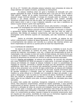 55
de 10 ou 12”. Também são utilizadas estacas tubulares ocas compostas de tubos de
chapa dobrada com seções circulares, quadradas ou retangulares.
As estacas metálicas aliam em geral a facilidade de execução com uma
grande capacidade de carga. A tensão admissível para o aço gira em torno de 800 a
1000 kgf/cm2
. Apesar de as seções transversais serem reduzidas, essas estacas
possuem cargas nominais elevadas. A energia de cravação pode ser elevada, o que
permite o uso dessas estacas em perfis geotécnicos onde existam camadas
resistentes situadas acima da cota de apoio. Na cravação deve-se obter nega nula. O
atrito lateral entre o solo e o aço é bastante reduzido, e por isso a resistência da
estaca é quase sempre a parte mais significativa.
Os perfis I, H e os trilhos deslocam pouco solo durante a cravação, e por
isso podem ser empregados em locais próximos a construções sensíveis a vibrações.
As estacas metálicas possuem elevada resistência ao manuseio e cravação,
e apresentam grande facilidade de corte e emenda, seja por meio de solda ou
parafusos. São obtidas em qualquer comprimento, sem que haja perda. Podem ser
empregadas como elemento suporte em escavações, pois são resistentes a cargas
laterais.
Dentre as principais desvantagens, está a corrosão: as estacas de aço
sofrem violentamente o ataque de águas agressivas. Por isso, a NBR 6122 recomenda
o encamisamento das estacas com concreto ou a pintura das mesmas sempre que
forem implantadas em aterros ou quando parte do fuste ficar desenterrada.
5.2.4.3 ESTACAS DE CONCRETO
As estacas de concreto podem ser pré-moldadas ou moldadas no local. As pré-
moldadas são executadas no canteiro de obras, onde se tem condições de total
controle de materiais, concretagem, cura, etc., e depois são transportadas ao local de
implantação e são cravadas no solo com auxílio de bate-estacas, da mesma forma que
as estacas de madeira e metálicas. As estacas moldadas no local são confeccionadas
através do lançamento de concreto em orifícios no solo previamente escavados.
5.2.4.3.1 Estacas pré-moldadas: as estacas pré-moldadas de concreto são utilizadas
com maior freqüência em obras de pequeno e médio porte. A principal vantagem das
estacas pré-moldadas em relação às estacas moldadas no local é a possibilidade de
inspeção do concreto, permitindo a rejeição de peças que não apresentem condições
satisfatórias. Além disso, em terrenos que apresentem camadas moles ou em locais
onde se deva atravessar uma corrente de água subterrânea, as estacas pré-moldadas
podem ser utilizadas sem prejuízo ao concreto do seu fuste. Quando atravessam solos
de elevada resistência à cravação, pode ser necessário utilizar-se uma ponteira
metálica ou ainda efetuar-se a cravação com circulação de água sob pressão, o que
ajuda a desagregar o solo na ponta ou nas laterais da estaca, facilitando a cravação.
Para que resista às operações de transporte e cravação, as estacas são armadas.
Assim, além do seu trabalho como pilar, as estacas deverão ser calculadas para essas
operações.
As seções mais usadas são: quadrada, hexagonal, octogonal, e circular cilíndrica ou
cônica. Para pequenos comprimentos, utilizam-se seções quadradas, e para grandes
comprimentos as demais. Quando for necessário o emprego de grandes diâmetros, é
preferível a utilização de tubos de concreto pré-moldados (ocos) que são preenchidos
com concreto após a cravação, para obter-se elementos mais leves para manuseio. O
içamento da estaca para transporte e colocação no bate-estacas deve ser feito a L/3,
onde L é o comprimento da estaca. Quando a estaca for de grande comprimento, deve
ser erguida por dois pontos, escolhidos de modo que os momentos negativos sejam
iguais aos positivos, geralmente a L/5 de cada extremidade.
 