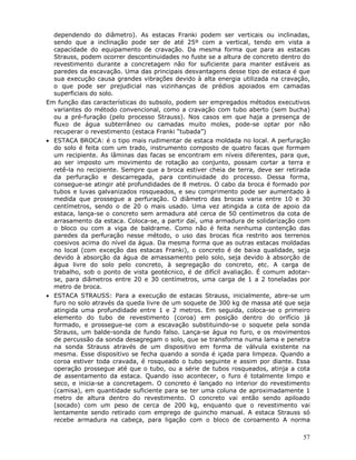 57
dependendo do diâmetro). As estacas Franki podem ser verticais ou inclinadas,
sendo que a inclinação pode ser de até 25º com a vertical, tendo em vista a
capacidade do equipamento de cravação. Da mesma forma que para as estacas
Strauss, podem ocorrer descontinuidades no fuste se a altura de concreto dentro do
revestimento durante a concretagem não for suficiente para manter estáveis as
paredes da escavação. Uma das principais desvantagens desse tipo de estaca é que
sua execução causa grandes vibrações devido à alta energia utilizada na cravação,
o que pode ser prejudicial nas vizinhanças de prédios apoiados em camadas
superficiais do solo.
Em função das características do subsolo, podem ser empregados métodos executivos
variantes do método convencional, como a cravação com tubo aberto (sem bucha)
ou a pré-furação (pelo processo Strauss). Nos casos em que haja a presença de
fluxo de água subterrâneo ou camadas muito moles, pode-se optar por não
recuperar o revestimento (estaca Franki “tubada”)
• ESTACA BROCA: é o tipo mais rudimentar de estaca moldada no local. A perfuração
do solo é feita com um trado, instrumento composto de quatro facas que formam
um recipiente. As lâminas das facas se encontram em níveis diferentes, para que,
ao ser imposto um movimento de rotação ao conjunto, possam cortar a terra e
retê-la no recipiente. Sempre que a broca estiver cheia de terra, deve ser retirada
da perfuração e descarregada, para continuidade do processo. Dessa forma,
consegue-se atingir até profundidades de 8 metros. O cabo da broca é formado por
tubos e luvas galvanizados rosqueados, e seu comprimento pode ser aumentado à
medida que prossegue a perfuração. O diâmetro das brocas varia entre 10 e 30
centímetros, sendo o de 20 o mais usado. Uma vez atingida a cota de apoio da
estaca, lança-se o concreto sem armadura até cerca de 50 centímetros da cota de
arrasamento da estaca. Coloca-se, a partir daí, uma armadura de solidarização com
o bloco ou com a viga de baldrame. Como não é feita nenhuma contenção das
paredes da perfuração nesse método, o uso das brocas fica restrito aos terrenos
coesivos acima do nível da água. Da mesma forma que as outras estacas moldadas
no local (com exceção das estacas Franki), o concreto é de baixa qualidade, seja
devido à absorção da água de amassamento pelo solo, seja devido à absorção de
água livre do solo pelo concreto, à segregação do concreto, etc. A carga de
trabalho, sob o ponto de vista geotécnico, é de difícil avaliação. É comum adotar-
se, para diâmetros entre 20 e 30 centímetros, uma carga de 1 a 2 toneladas por
metro de broca.
• ESTACA STRAUSS: Para a execução de estacas Strauss, inicialmente, abre-se um
furo no solo através da queda livre de um soquete de 300 kg de massa até que seja
atingida uma profundidade entre 1 e 2 metros. Em seguida, coloca-se o primeiro
elemento do tubo de revestimento (coroa) em posição dentro do orifício já
formado, e prossegue-se com a escavação substituindo-se o soquete pela sonda
Strauss, um balde-sonda de fundo falso. Lança-se água no furo, e os movimentos
de percussão da sonda desagregam o solo, que se transforma numa lama e penetra
na sonda Strauss através de um dispositivo em forma de válvula existente na
mesma. Esse dispositivo se fecha quando a sonda é içada para limpeza. Quando a
coroa estiver toda cravada, é rosqueado o tubo seguinte e assim por diante. Essa
operação prossegue até que o tubo, ou a série de tubos rosqueados, atinja a cota
de assentamento da estaca. Quando isso acontecer, o furo é totalmente limpo e
seco, e inicia-se a concretagem. O concreto é lançado no interior do revestimento
(camisa), em quantidade suficiente para se ter uma coluna de aproximadamente 1
metro de altura dentro do revestimento. O concreto vai então sendo apiloado
(socado) com um peso de cerca de 200 kg, enquanto que o revestimento vai
lentamente sendo retirado com emprego de guincho manual. A estaca Strauss só
recebe armadura na cabeça, para ligação com o bloco de coroamento A norma
 