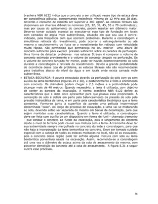 58
brasileira NBR 6122 indica que o concreto a ser utilizado nesse tipo de estaca deve
ter consistência plástica, apresentando resistência mínima de 12 MPa aos 28 dias,
devendo o consumo de cimento ser superior a 300 kg/m3
. As estacas Strauss são
disponíveis em diversos diâmetros nominais (25, 32, 38, 45, 55 e 70 centímetros),
mas por causa do apiloamento do concreto, podem resultar em diâmetro maior.
Deve-se tomar cuidado especial ao executar-se esse tipo de fundação em locais
com camadas de argila mole subterrâneas, situação em que seu uso é contra-
indicado, pela freqüência com que ocorrem problemas. Durante a concretagem e
simultânea retirada do revestimento, pode ocorrer o estrangulamento ou até
mesmo o seccionamento do fuste se o revestimento for retirado com velocidade
muito rápida, não permitindo que permaneça no seu interior uma altura de
concreto suficiente para exercer pressão suficiente sobre as paredes da perfuração.
Uma forma de detectar problemas nas estacas Strauss é comparar o volume de
concreto estimado previamente e o volume de concreto lançado na perfuração. Se
o volume de concreto lançado for menor, pode ter havido desmoronamento do solo
durante a concretagem e retirada do revestimento. Devido à grande probabilidade
de ocorrência desse tipo de problema, as estacas Strauss não são recomendadas
para trabalhos abaixo do nível da água e em locais onde exista camada mole
subterrânea.
• ESTACA ESCAVADA: é aquela executada através da perfuração do solo com ou sem
auxílio da lama bentonítica (figuras 29 e 30), e posteriormente é feito o enchimento
com concreto. Os diâmetros podem chegar a 2,5 metros e a profundidade pode
alcançar mais de 40 metros. Quando necessário, a lama é utilizada, com objetivo
de conter as paredes da escavação. A norma brasileira NBR 6122 define as
características que a lama deve apresentar para que possua essa propriedade. A
contenção do solo é obtida em parte pelo balanceamento da pressão do solo pela
pressão hidrostática da lama, e em parte pela característica tixotrópica que a lama
apresenta. Forma-se junto à superfície da parede uma película impermeável
denominada “cake”. Ao longo do processo de escavação, a lama vai se misturando
ao solo, devendo então ser separada do mesmo em bacias de decantação, para que
sejam mantidas suas características. Quando a lama é utilizada, a concretagem
deve ser feita com auxílio de um dispositivo em forma de funil - chamado tremonha
- que conduz o concreto ao fundo da escavação, pois o lançamento do concreto
desde o nível do terreno pode causar sua mistura com a lama. A tremonha deve ter
sua extremidade sempre mergulhada no concreto durante a concretagem, para que
não haja a incorporação da lama bentonítica no concreto. Deve ser tomado cuidado
especial com a cabeça de todas as estacas moldadas no local, não só as escavadas,
pois o concreto dessa região pode ter sofrido alguma mistura com solo ou lama
bentonítica porventura usada na escavação. Assim, recomenda-se a concretagem
até uma vez o diâmetro da estaca acima da cota de arrasamento da mesma, com
posterior demolição do concreto até a cota de arrasamento. A figura 5.31 a seguir
ilustra esse processo.
 