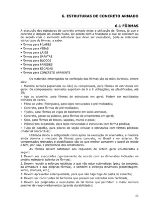 64
6. ESTRUTURAS DE CONCRETO ARMADO
6.1 FÔRMAS
A execução das estruturas de concreto armado exige a utilização de fôrmas, já que o
concreto é lançado no estado fluido. De acordo com a finalidade a que se destinam ou
de acordo com o elemento estrutural que deve ser executado, pode-se relacionar
vários tipos de fôrmas, a saber:
• fôrmas para PILARES
• fôrmas para VIGAS
• fôrmas para LAJES
• fôrmas para SAPATAS
• fôrmas para BLOCOS
• fôrmas para PAREDES
• fôrmas para ESCADAS
• fôrmas para CONCRETO APARENTE
Os materiais empregados na confecção das fôrmas são os mais diversos, dentre
eles:
∗ Madeira serrada (aplainada ou não) ou compensada, para fôrmas de estruturas em
geral. Os compensados resinados suportam de 6 a 8 utilizações; os plastificados, até
30;
∗ Aço ou alumínio, para fôrmas de estruturas em geral. Podem ser reutilizados
milhares de vezes.
∗ Fibra de vidro (fiberglass), para lajes nervuradas e pré-moldados;
∗ Concreto, para fôrmas de pré-moldados;
∗ Tijolos, para fôrmas de vigas de baldrame em solos arenosos;
∗ Concreto, gesso ou plástico, para fôrmas de ornamentos em geral;
∗ Solo, para fôrmas de blocos, sapatas, muros e pisos;
∗ Poliestireno expandido, para lajes nervuradas e estruturas com forma perdida;
∗ Tubo de papelão, para pilares de seção circular e estruturas com fôrmas perdidas
(material descartável);
Utilizada desde a antigüidade como apoio na execução de alvenarias, a madeira
ainda domina o mercado de fôrmas para concreto, no Brasil e no exterior. Os
compensados resinados e plastificados são os que melhor cumprem o papel de molde
e têm, por isso, a preferência dos construtores.
As fôrmas devem satisfazer aos requisitos de ordem geral enumerados a
seguir:
1. Devem ser executadas rigorosamente de acordo com as dimensões indicadas no
projeto estrutural (planta de fôrmas).
2. Devem resistir a esforços estáticos a que vão estar submetidas (peso do concreto,
da armadura e das próprias fôrmas), e também a esforços dinâmicos (concretagem,
vento, choques, etc.);
3. Devem apresentar estanqueidade, para que não haja fuga da pasta de cimento;
4. Devem ser construídas de tal forma que possam ser retiradas com facilidade;
5. Devem ser projetadas e executadas de tal forma que permitam o maior número
possível de reaproveitamentos (grande durabilidade);
 