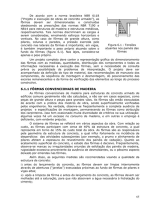 65
De acordo com a norma brasileira NBR 6118
(“Projeto e execução de obras de concreto armado”), as
fôrmas devem ser dimensionadas e construídas
obedecendo as prescrições das normas NBR 7190 e
NB14 para estruturas de madeira e estruturas metálicas,
respectivamente. Tais normas discriminam as cargas a
serem consideradas, envolvendo esforços horizontais e
verticais. No caso de fôrmas de grande altura, como
pilares, colunas e paredes, a pressão exercida pelo
concreto nas laterais da fôrmas é importante; em vigas,
é também importante o peso próprio atuando sobre o
fundo da fôrmas (figura 6.1). Nas lajes, considera-se
apenas o peso próprio.
Figura 6.1 - Tensões
atuantes nos painéis das
fôrmas
Um projeto completo deve conter a representação gráfica do dimensionamento
das fôrmas com as medidas, quantidades, distribuição dos componentes e todas as
informações necessárias à execução das fôrmas, sem a necessidade de consulta
prévia ou possibilidade de problemas de interpretação. O projeto deve ser
acompanhado da definição do tipo de material, das recomendações de manuseio dos
componentes, da seqüência de montagem e desmontagem, do posicionamento das
escoras remanescentes e da forma de verificação dos elementos ao longo do processo
construtivo.
6.1.1 FÔRMAS CONVENCIONAIS DE MADEIRA
As fôrmas convencionais de madeira para estruturas de concreto armado de
edifícios comuns geralmente não são calculadas, a não ser em casos especiais, como
peças de grande altura e peças para grandes vãos. As fôrmas são então executadas
de acordo com a prática dos mestres de obra, sendo superficialmente verificadas
pelos engenheiros. Na verdade, observa-se freqüentemente a completa ausência de
projetos e especificações de montagem, permanecendo as fôrmas como atribuição
dos carpinteiros. Isso tem ocasionado muita diversidade de critérios na sua utilização:
algumas vezes há um excesso no consumo de madeira, e em outras o emprego é
deficiente, com evidente prejuízo.
O sistema de fôrmas se refletirá em vários aspectos da obra. Com relação ao
custo, as fôrmas participam com cerca de 40% da estrutura de concreto, a qual
representa em torno de 15% do custo total da obra. As fôrmas são as responsáveis
pela geometria da estrutura de concreto, a qual influi fortemente na incidência de
desperdícios das atividades subseqüentes (por exemplo, o prumo e alinhamento de
pilares afetam a espessura do revestimento dos painéis de vedação). Quanto ao
acabamento superficial do concreto, o estado das fôrmas é decisivo. Freqüentemente,
observa-se marcas ou irregularidades oriundas de esfoliação dos painéis de madeira,
rugosidade excessiva proveniente da ausência de desmoldantes, ou o péssimo aspecto
deixado por emendas nas fôrmas.
Além disso, as seguintes medidas são recomendadas visando a qualidade da
estrutura de concreto:
i) antes do lançamento do concreto, as fôrmas devem ser limpas internamente
através de aberturas (“janelas”) executadas próximas ao fundo de fôrmas de pilares e
vigas altas;
ii) após a limpeza da fôrma e antes do lançamento do concreto, as fôrmas devem ser
molhadas até a saturação, para que não absorvam a água necessária à hidratação do
cimento;
 