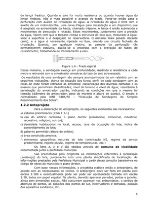 6
do lençol freático. Quando o solo for muito resistente ou quando houver água do
lençol freático, não é mais possível o avanço do trado. Parte-se então para a
perfuração com auxílio de circulação de água. A circulação de água é feita com o
auxílio de um motor-bomba, uma caixa d’água para decantação e um dispositivo que
é acoplado na extremidade da haste, chamado trépano. A haste é então submetida a
movimentos de percussão e rotação. Esses movimentos, juntamente com a pressão
da água, fazem com que o trépano rompa a estrutura do solo que, misturado à água,
sobe à superfície e é despejado no reservatório. O material mais pesado decanta
(solo), e a água é novamente injetada no furo, criando um circuito fechado de
circulação. Quando, por qualquer motivo, as paredes da perfuração não
permanecerem estáveis, auxilia-se o processo com a cravação de tubos de
revestimento, trabalhando-se internamente a eles.
Figura 1.4 - Trado espiral
Dessa maneira, a sondagem avança em profundidade, medindo a resistência a cada
metro e retirando com o amostrador amostras do tipo de solo atravessado.
Os resultados de uma sondagem são sempre acompanhados de um relatório com as
seguintes indicações: planta de situação dos furos; perfil de cada sondagem com as
cotas de onde foram retiradas as amostras; classificação das diversas camadas e os
ensaios que permitiram classificá-las; nível do terreno e nível da água; resistência à
penetração do amostrador padrão, indicando as condições em que a mesma foi
tomada (diâmetro do amostrador, peso do martelo e altura de queda). O ensaio é
normalizado pela NBR 6484/80 - “Execução de Sondagens de Simples
Reconhecimento dos Solos”.
1.2.2 Anteprojeto
Para a elaboração do anteprojeto, os seguintes elementos são necessários:
a) estudos preliminares (item 1.1.1)
b) uso do edifício conforme o plano diretor (residencial, comercial, industrial,
recreativo, religioso, outros);
c) densidade habitacional no local, recuos, taxa de ocupação do lote, índice de
aproveitamento do lote;
d) gabarito permitido (altura do prédio);
e) área construída prevista;
f) elementos geográficos naturais do lote (orientação NS, regime de ventos
predominante, regime pluvial, regime de temperaturas, etc.)
Os ítens b, c e d são obtidos através de consulta de viabilidade
encaminhada junto à prefeitura municipal.
São preenchidas pelo projetista as informações referentes à localização
(endereço) do lote, juntamente com uma planta simplificada de localização. As
informações prestadas pela Prefeitura Municipal a partir dessa consulta baseiam-se no
código de obras do município e plano diretor.
Com base nessas informações, o projetista elabora então o anteprojeto, de
acordo com as necessidades do cliente. O anteprojeto deve ser feito em planta com
escala 1:100 e eventualmente pode ser pode ser apresentada fachada em escala
1:50, todos em papel vegetal. Na planta, deverão aparecer paredes, portas e janelas,
ainda sem dimensões exatas. Não costumam aparecer nos anteprojetos: o sentido de
abertura de portas, as posições dos pontos de luz, interruptores e tomadas, posição
dos aparelhos sanitários, etc.
 