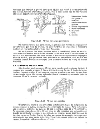 73
francesas que reforçam a gravata como para aquelas que fazem o contraventamento
das escoras, também chamadas pontaletes. Para o apoio desse tipo de mão-francesa
são usadas peças horizontais chamadas chapuzes.
1. travessa de fundo
das gravatas
2. barrotes
3. travessa lateral da
gravata
4. escora ou pontalete
5. mãos-francesas
6. chapuzes
7. talas
8. cunhas
Figura 6.17 - Fôrmas para vigas perimetrais
Da mesma maneira que para pilares, as gravatas das fôrmas das vigas podem
ser reforçadas por meio de tirantes. No caso de fôrmas de vigas altas é necessário
também um reforço lateral através de mãos-francesas.
No escoramento das vigas, deve-se evitar o travamento entre as escoras,
facilitando sua retirada em ocasiões distintas. A distância entre a última escora da
viga e a sua extremidade não deve exceder a metade do espaçamento empregado
entre as escoras, que geralmente varia entre 60 e 80 centímetros. Para escoras são
utilizados caibros, troncos de eucalipto (com diâmetro mínimo de 7 cm) ou escoras
metálicas.
6.1.1.5 FÔRMAS PARA ESCADAS
São descritas aqui apenas as fôrmas para escadas onde o degrau também é
moldado em concreto armado. A figura 6.18 ilustra essa forma. O fundo da forma,
também chamado soalho, é executado de maneira semelhante ao descrito para lajes
convencionais, com a diferença da inclinação. Usa-se chapas de compensado, guias ou
tábuas de 20 ou 30 para sua confecção.
Figura 6.18 - Fôrmas para escadas
O fechamento lateral é feito em ambos os lados com chapas de compensado ou
tábuas pregadas a cutelo, acompanhando a inclinação da escada. Para os barrotes,
usa-se caibros, caibrinhos ou guias de 10 sob o soalho, a cada 50 a 70 centímetros.
As travessas, afastadas de 60 a 80 cm entre si, são colocadas sob os barrotes em
direção perpendicular a esses, e são utilizadas as mesmas peças descritas para os
barrotes na sua confecção. Através de talas, as escoras são presas às travessas, num
espaçamento que pode variar entre 50 e 70 cm. As escoras podem ser caibros ou
troncos de eucalipto (diâmetro mínimo = 7 cm).
 