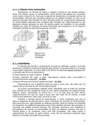 75
6.1.1.7 FÔRMAS PARA FUNDAÇÕES
Geralmente, as fôrmas de blocos e sapatas limitam-se aos painéis laterais,
feitos com tábuas, guias ou compensados. Esses painéis são ligados por travessas,
como ilustra a figura 6.22. Para que os painéis se mantenham na posição vertical, as
extremidades inferiores das travessas apóiam-se em estacas fincadas no solo, ou as
próprias travessas são fincadas no solo, devendo então ter comprimento apropriado.
As extremidades superiores das travessas são firmadas por mãos-francesas ou por
pequenas escoras apoiadas no solo. Os painéis podem ser mantidos na sua posição
também por meio de fixadores. As faces horizontais das fundações e as de pequena
inclinação mantêm-se pelo próprio peso do concreto.
Figura 6.22 -
Fôrmas para
fundações
6.1.2 DESFÔRMA
A retirada das fôrmas e escoramento só pode ser efetuada quando o concreto
apresentar resistência mecânica suficiente para manter o seu peso próprio e as cargas
a que estará submetido. A norma NBR 6118 define os seguintes prazos mínimos para
a remoção das fôrmas e escoramento:
a) Faces laterais de vigas e pilares: 3 dias
b) Faces inferiores de vigas e lajes, deixando-se escoras bem encunhadas e
convenientemente espaçadas: 14 dias
c) Faces inferiores sem escoras (desfôrma total): 21 dias
Recomenda-se que a desfôrma total de vigas e arcos com vão maior que 10
metros não se dê antes do 28O
dia de idade da peça.
Os prazos recomendados poderão sofrer alterações caso se trate de concreto
com cimento de alta resistência inicial ou com aditivo acelerador de endurecimento.
Pode-se, assim, recomendar os prazos de 1, 5 e 10 dias para os ítens acima,
respectivamente. No caso de vigas e arcos com vão maior de 10 metros, o prazo
mínimo para desfôrma, nesse caso, seria de 21 dias.
Durante a retirada parcial do escoramento, é muito importante que não se
altere o diagrama de esforços para o qual o elemento de concreto foi dimensionado.
Nas estruturas com vãos grandes ou balanços grandes, deve-se solicitar ao projetista
um programa de desfôrma progressiva para evitar tensões internas não previstas no
concreto, que podem provocar fissuras. Por exemplo, verifica-se com freqüência a
permanência de escoras na extremidade de lajes em balanço, fazendo com que a
mesma passe a se comportar como uma laje bi-apoiada. Isso pode causar o
aparecimento de trincas na parte inferior, onde não há armadura suficiente para
absorver as tensões de tração não previstas.
 