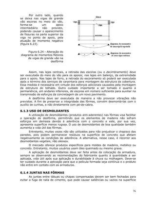 76
Por outro lado, quando
se deixa nas vigas de grande
vão escoras no meio do vão,
forma-se um apoio
intermediário não previsto,
podendo causar o aparecimento
de fissuras na parte superior da
viga no ponto de apoio, pela
atuação de momento negativo
(figura 6.23).
Figura 6.24 - Alteração do
diagrama de momentos fletores
de vigas de grande vão na
desfôrma
Assim, nas lajes centrais, a retirada das escoras (ou o decimbramento) deve
ser executada do meio do vão para os apoios; nas lajes em balanço, da extremidade
para o apoio. Nas lajes de forro, a retirada do escoramento só poderá ser executada
após o término dos serviços de carpintaria para montagem da estrutura da cobertura.
Essa medida é necessária em virtude dos esforços adicionais causados pela montagem
da estrutura do telhado. Outro cuidado importante a ser tomado é quanto à
permanência, em andares inferiores, de escoras em número suficiente para auxiliar na
transmissão de esforços da concretagem de um novo pavimento.
A desfôrma deve ser executada de maneira a não provocar vibrações não
previstas. A fim de preservar a integridade das fôrmas, convém desmontá-las com o
auxílio de cunhas, e não diretamente com pé-de-cabra.
6.1.3 USO DE DESMOLDANTES
A utilização de desmoldantes (produtos anti-aderentes) nas fôrmas visa facilitar
a operação de desfôrma, permitindo que os elementos de madeira não sofram
esforços em demasia devido à aderência com o concreto e este, por sua vez,
apresente superfície menos rugosa. O uso de desmoldantes de boa qualidade também
aumenta a vida útil das fôrmas.
Entretanto, muitas vezes não são utilizados para não prejudicar o chapisco das
paredes, pois podem permanecer resíduos na superfície de concreto que afetam
negativamente as condições de aderência. A alternativa, nesse caso, é recorrer aos
desmoldantes vegetais, não oleosos.
O mercado oferece produtos específicos para moldes de madeira, metálico ou
concreto. Entretanto, muitos usuários usam óleo queimado ou mesmo graxa.
A aplicação de desmoldantes deve ser feita antes da colocação da armadura,
sempre se observando as recomendações do fabricante quanto à quantidade a ser
aplicada, vida útil após sua aplicação e durabilidade à chuva ou molhagem. Deve-se
ter cuidado durante a aplicação para que a película formada seja contínua e o produto
não entre em contato com as armaduras.
6.1.4 JUNTAS NAS FÔRMAS
As juntas entre tábuas ou chapas compensadas devem ser bem fechadas para
evitar a fuga de nata de cimento, que pode causar saliências ou vazios na superfície
 