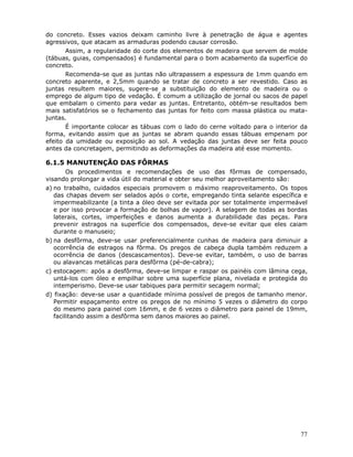 77
do concreto. Esses vazios deixam caminho livre à penetração de água e agentes
agressivos, que atacam as armaduras podendo causar corrosão.
Assim, a regularidade do corte dos elementos de madeira que servem de molde
(tábuas, guias, compensados) é fundamental para o bom acabamento da superfície do
concreto.
Recomenda-se que as juntas não ultrapassem a espessura de 1mm quando em
concreto aparente, e 2,5mm quando se tratar de concreto a ser revestido. Caso as
juntas resultem maiores, sugere-se a substituição do elemento de madeira ou o
emprego de algum tipo de vedação. É comum a utilização de jornal ou sacos de papel
que embalam o cimento para vedar as juntas. Entretanto, obtém-se resultados bem
mais satisfatórios se o fechamento das juntas for feito com massa plástica ou mata-
juntas.
É importante colocar as tábuas com o lado do cerne voltado para o interior da
forma, evitando assim que as juntas se abram quando essas tábuas empenam por
efeito da umidade ou exposição ao sol. A vedação das juntas deve ser feita pouco
antes da concretagem, permitindo as deformações da madeira até esse momento.
6.1.5 MANUTENÇÃO DAS FÔRMAS
Os procedimentos e recomendações de uso das fôrmas de compensado,
visando prolongar a vida útil do material e obter seu melhor aproveitamento são:
a) no trabalho, cuidados especiais promovem o máximo reaproveitamento. Os topos
das chapas devem ser selados após o corte, empregando tinta selante específica e
impermeabilizante (a tinta a óleo deve ser evitada por ser totalmente impermeável
e por isso provocar a formação de bolhas de vapor). A selagem de todas as bordas
laterais, cortes, imperfeições e danos aumenta a durabilidade das peças. Para
prevenir estragos na superfície dos compensados, deve-se evitar que eles caiam
durante o manuseio;
b) na desfôrma, deve-se usar preferencialmente cunhas de madeira para diminuir a
ocorrência de estragos na fôrma. Os pregos de cabeça dupla também reduzem a
ocorrência de danos (descascamentos). Deve-se evitar, também, o uso de barras
ou alavancas metálicas para desfôrma (pé-de-cabra);
c) estocagem: após a desfôrma, deve-se limpar e raspar os painéis com lâmina cega,
untá-los com óleo e empilhar sobre uma superfície plana, nivelada e protegida do
intemperismo. Deve-se usar tabiques para permitir secagem normal;
d) fixação: deve-se usar a quantidade mínima possível de pregos de tamanho menor.
Permitir espaçamento entre os pregos de no mínimo 5 vezes o diâmetro do corpo
do mesmo para painel com 16mm, e de 6 vezes o diâmetro para painel de 19mm,
facilitando assim a desfôrma sem danos maiores ao painel.
 