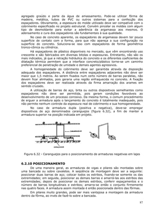 87
agregado graúdo e parte da água de amassamento. Pode-se utilizar fôrma de
madeira, metálica, tubos de PVC ou outros sistemas para a confecção dos
espaçadores. Obviamente, a espessura do molde utilizado deve ser compatível com o
cobrimento especificado no projeto estrutural. Convém pincelar os moldes com algum
tipo de desmoldante para evitar a aderência da argamassa aos mesmos. O
adensamento e cura dos espaçadores são fundamentais à sua qualidade.
No caso de concreto aparente, os espaçadores de argamassa devem ter pouca
superfície de contato com a forma, para que não apareça a sua configuração na
superfície do concreto. Soluciona-se isso com espaçadores de forma geométrica
tronco-cônica ou cilíndrica.
Há espaçadores de plástico disponíveis no mercado, que vêm encontrando uso
crescente e são fabricados em diversas bitolas e espessuras. Entretanto, não são os
mais indicados, já que a retração hidráulica do concreto e os diferentes coeficientes de
dilatação térmica permitem que a interface concreto/plástico torne-se um caminho
preferencial de penetração de umidade e demais agentes agressivos.
A homogeneidade do cobrimento deve ser garantida através da disposição
adequada dos espaçadores. A distância entre espaçadores adjacentes não deve ser
maior que 1,5 metros. Ao serem fixados num certo número de barras paralelas, não
devem ficar alinhados, pois geraria uma região enfraquecida no concreto. A fixação
dos espaçadores deve ser realizada através da firma amarração dos arames em
sentido cruzado.
A utilização de barras de aço, brita ou outros dispositivos semelhantes como
espaçadores não deve ser permitida, pois geram condições favoráveis ao
desenvolvimento de um processo corrosivo. Da mesma forma, o comum procedimento
de erguer a armadura após o lançamento do concreto é totalmente inadequado, pois
não permite nenhum controle da espessura real de cobrimento e sua homogeneidade.
No caso de armadura dupla (positiva e negativa), deve-se empregar
dispositivos de aço denominados caranguejos (figura 6.32), a fim de manter a
armadura superior na posição indicada em projeto.
Figura 6.32 - Caranguejos para o posicionamento de armaduras negativas em lajes
6.2.10 POSICIONAMENTO
De uma maneira geral, as armaduras de vigas e pilares são montadas sobre
uma bancada ou sobre cavaletes. A seqüência de montagem deve ser a seguinte:
posicionar duas barras de aço; colocar todos os estribos, fixando-se somente os das
extremidades; em seguida, posicionar as demais barras e amarrá-las aos estribos das
extremidades; depois de posicionar os demais estribos, conferir espaçamentos e o
número de barras longitudinais e estribos; amarra-se então o conjunto firmemente
nas quatro faces. A armadura assim montada é então posicionada dentro das fôrmas.
Em pilares muito grandes, pode ser mais vantajosa a montagem da armadura
dentro da fôrma, ao invés de fazê-lo sobre a bancada.
 