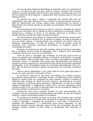 88
No caso de vigas, devido às dificuldades de execução, como no cruzamento de
vigas ou no encontro de viga com pilar, pode-se montar a armadura sem as barras
negativas, que são colocadas posteriormente na sua posição. Havendo vigas com mais
de uma camada de ferros positivos, o espaçamento entre camadas pode ser feito com
pedaços de ferro.
No encontro de vigas e pilares, a disposição dos estribos não deve ser
negligenciada, pois pode resultar em trincas verticais na estrutura quando em serviço.
Além do esquecimento dos estribos nesses locais, freqüentemente se observa o
deslocamento dos mesmos durante as operações de concretagem devido à amarração
inadequada.
No posicionamento das armaduras de pilares, sugere-se a elevação dos estribos
da base que coincidirem com as esperas do pilar provenientes do pavimento inferior.
Posiciona-se a armadura na fôrma, e, em seguida, retorna-se os estribos à sua
posição definitiva, quando são então amarrados às esperas.
No posicionamento da armadura já montada dentro das fôrmas, deve-se evitar
ao máximo choques da armadura com os painéis de madeira, de modo a prolongar a
vida útil destes últimos. O posicionamento das armaduras nas fôrmas deve ser
fiscalizado cuidadosamente, na busca de possíveis trocas de posição, trocas de
armaduras entre elementos estruturais semelhantes, ou qualquer engano na
interpretação do projeto.
Em geral, as armaduras de lajes são montadas sobre as formas já executadas.
Não é necessário amarrar todas as interseções, mas a distância entre amarrações
sucessivas não deve ser maior que 35 centímetros.
Antes de iniciar a montagem das armaduras de uma laje, deve-se fixar as
caixas de passagem das instalações elétricas e hidráulicas. Para facilitar a colocação
desses elementos, pode-se pintar sobre a fôrma os locais onde estarão as paredes do
pavimento inferior. A montagem deve iniciar pelo posicionamento das barras da
armadura principal, seguindo-se o posicionamento das barras da armadura secundária
(distribuição). O nós (interseções) podem ser amarrados alternadamente (ferro sim,
ferro não). As barras de armadura negativa da laje devem ser amarradas à armadura
das vigas.
Deve-se utilizar espaçadores a uma razão média de cinco peças para cada m2
de laje, de modo a garantir o cobrimento mínimo.
As armaduras negativas da laje devem ser tratadas com cuidados especiais
para garantir posicionamento e amarração corretos. O afastamento entre armadura
negativa e positiva pode ser conseguido de duas maneiras: quando a armadura é
executada pelo processo de dobrar as barras positivas, aproveitando-as em parte
como negativas, as próprias barras garantem o afastamento; no caso de armadura
negativa independente, o afastamento é obtido com o uso dos caranguejos (como
indicado na figura 6.8), ou então se dobrando alguns ferros da armadura negativa na
forma de cavaletes e amarrando-as na positiva.
Atualmente, vêm sendo utilizadas também as telas eletrossoldadas pré-
montadas, que são simplesmente colocadas dentro das fôrmas. No caso de armadura
negativa, a malha é posicionada durante a concretagem.
As armaduras de paredes (cortinas) de concreto são montadas sobre bancada
(total ou parcialmente) ou no próprio local. Geralmente se executa um lado da fôrma,
e após a colocação e montagem das armaduras, o outro lado. O cobrimento é
garantido com espaçadores, e o afastamento entre barras adjacentes, se não
possuírem estribos ou barras dobradas, pode ser feito com caranguejos. No caso de
armadura simples, também se pode utilizar os caranguejos para mantê-las na
posição.
 