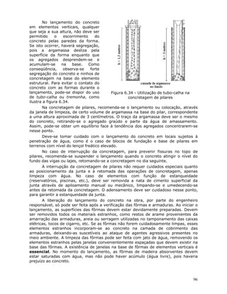 96
No lançamento do concreto
em elementos verticais, qualquer
que seja a sua altura, não deve ser
permitido o escorrimento do
concreto pelas paredes da forma.
Se isto ocorrer, haverá segregação,
pois a argamassa desliza pela
superfície da forma enquanto que
os agregados desprendem-se e
acumulam-se na base. Como
conseqüência, observa-se forte
segregação do concreto e ninhos de
concretagem na base do elemento
estrutural. Para evitar o contato do
concreto com as formas durante o
lançamento, pode-se dispor do uso
de tubo-calha ou tremonha, como
ilustra a figura 6.34.
Figura 6.34 - Utilização de tubo-calha na
concretagem de pilares
Na concretagem de pilares, recomenda-se o lançamento ou colocação, através
da janela de limpeza, de certo volume de argamassa na base do pilar, correspondente
a uma altura aproximada de 3 centímetros. O traço da argamassa deve ser o mesmo
do concreto, retirando-se o agregado graúdo e parte da água de amassamento.
Assim, pode-se obter um equilíbrio face à tendência dos agregados concentrarem-se
nesse ponto.
Deve-se tomar cuidado com o lançamento do concreto em locais sujeitos à
penetração de água, como é o caso de blocos de fundação e base de pilares em
terrenos com nível do lençol freático elevado.
No caso de interrupção da concretagem, para prevenir fissuras no topo de
pilares, recomenda-se suspender o lançamento quando o concreto atingir o nível do
fundo das vigas ou lajes, retomando-se a concretagem no dia seguinte.
A interrupção da concretagem de pilares não requer cuidados especiais quanto
ao posicionamento da junta e à retomada das operações de concretagem, apenas
limpeza com água. No caso de elementos com função de estanqueidade
(reservatórios, piscinas, etc.), deve ser removida a nata de cimento superficial da
junta através de apiloamento manual ou mecânico, limpando-se e umedecendo-se
antes da retomada da concretagem. O adensamento deve ser cuidadoso nesse ponto,
para garantir a estanqueidade da junta.
A liberação do lançamento do concreto na obra, por parte do engenheiro
responsável, só pode ser feita após a verificação das fôrmas e armaduras. Ao iniciar o
lançamento, as superfícies das fôrmas devem estar devidamente preparadas. Devem
ser removidos todos os materiais estranhos, como restos de arame provenientes da
amarração das armaduras, areia ou serragem utilizadas no tamponamento das caixas
elétricas, tocos de cigarro, etc. Se as fôrmas não forem cuidadosamente limpas, esses
elementos estranhos incorporam-se ao concreto na camada de cobrimento das
armaduras, deixando-as suscetíveis ao ataque de agentes agressivos presentes no
meio ambiente. A limpeza das fôrmas pode ser feita com jato de água, removendo os
elementos estranhos pelas janelas convenientemente espaçadas que devem existir na
base das fôrmas. A existência de janelas na base de fôrmas de elementos verticais é
essencial. No momento do lançamento, as fôrmas de madeira absorventes devem
estar saturadas com água, mas não pode haver acúmulo (água livre), pois haveria
prejuízo ao concreto.
 