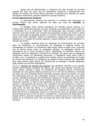 98
Nesse tipo de adensamento, a espessura de cada camada de concreto
lançada não deve ser maior que 20 centímetros. Auxilia-se o adensamento com
batidas de martelo nas formas (faces externas). O processo só é utilizado em peças
de pequena importância, pequena espessura e pouca armadura.
6.3.4.2 Adensamento mecânico
O adensamento mecânico do concreto é o método mais empregado na
grande maioria das obras, podendo ser feito por meio de vibração ou
centrifugação.
A vibração, tanto interna (vibradores de imersão) quanto externa, é o
método mais usado para adensar concreto, podendo os equipamentos serem elétricos,
a combustão ou a ar comprimido. Além da desaeração, esse processo confere ao
concreto uma maior fluidez sem aumento da quantidade de água, por reduzir o atrito
entre as partículas do agregado graúdo. O concreto mais fluido penetra em todos os
vazios com maior facilidade. Dentre os dispositivos usados para vibrar o concreto,
destacam-se o vibrador de imersão (agulha), a régua vibratória, a mesa vibratória e o
vibrador de formas.
O vibrador escolhido deve ser adequado às características do concreto.
Além da freqüência, as características de amplitude e potência devem ser
consideradas na escolha. As freqüências altas atuam sobre os grãos finos, enquanto
que as baixas atuam sobre os agregados graúdos: os agregados entram em
ressonância com a fonte vibratória. Assim, dependendo do tamanho máximo do
agregado, deve ser adequada a freqüência do vibrador. Em geral, para os agregados
comumente usados em elementos estruturais, a freqüência oscila entre 3.000 e
12.000 r.p.m.. A amplitude e a potência do vibrador devem ser escolhidas em função
do volume dos elementos: os vibradores de agulha de baixa potência são adequados
para vigas, pilares, lajes, placas, etc. Quando não se emprega o vibrador adequado,
pode resultar um concreto heterogêneo.
6.3.4.2.1 Vibrador de imersão (tipo agulha): Os vibradores internos ou de imersão,
também denominados vibradores de agulha, são usados para adensar concretos em
vigas, pilares, paredes e lajes. Os vibradores de mangote flexível normalmente
consistem de uma agulha cilíndrica vibrante de 19 a 175 mm de diâmetro, conectada
ao motor por uma tubulação flexível chamada mangote. Dentro da agulha, um peso
não balanceado gira em alta velocidade, fazendo a mesma vibrar em uma órbita
circular. Vibradores pequenos têm freqüências variando de 10.000 a 15.000 vibrações
por minuto e baixa amplitude. Para maiores diâmetros, a freqüência diminui e a
amplitude aumenta. A figura 6.36 representa de forma esquemática o que ocorre
durante o adensamento do concreto com vibradores de alta freqüência. A mistura é
introduzida na fôrma. Com a imersão do vibrador, os agregados são movimentados
para junto da face da fôrma, e a argamassa de cimento e areia começa a
movimentar-se no sentido de dentro para fora. Há o acúmulo de bolhas de ar nas
faces das fôrmas. A argamassa continua a mover-se por entre os agregados graúdos
direcionando-se para a face da fôrma. Completa-se o movimento da argamassa em
direção à fôrma. Quando o operador movimenta o vibrador para cima e para baixo, as
bolhas de ar movem-se para cima ao longo das faces das fôrmas e para fora do
concreto.
 