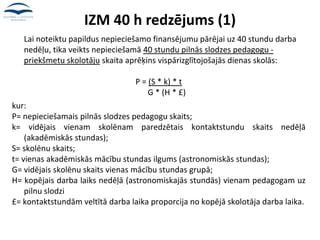 IZM 40 h redzējums (1)
Lai noteiktu papildus nepieciešamo finansējumu pārējai uz 40 stundu darba
nedēļu, tika veikts nepieciešamā 40 stundu pilnās slodzes pedagogu -
priekšmetu skolotāju skaita aprēķins vispārizglītojošajās dienas skolās:
P = (S * k) * t
G * (H * £)
kur:
P= nepieciešamais pilnās slodzes pedagogu skaits;
k= vidējais vienam skolēnam paredzētais kontaktstundu skaits nedēļā
(akadēmiskās stundas);
S= skolēnu skaits;
t= vienas akadēmiskās mācību stundas ilgums (astronomiskās stundas);
G= vidējais skolēnu skaits vienas mācību stundas grupā;
H= kopējais darba laiks nedēļā (astronomiskajās stundās) vienam pedagogam uz
pilnu slodzi
£= kontaktstundām veltītā darba laika proporcija no kopējā skolotāja darba laika.
 
