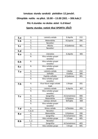 Izmaiņas stundu sarakstā piektdien 12.janvārī.
Olimpiāde notiks no plkst. 10.00 – 13.00 (302. – 306.kab.)!
Pēc 4.stundas no skolas aiziet 6.d klase!
Sporta stundas notiek tikai SPORTA ZĀLĒ!
5.a 3. Latviešu valoda G.Apsīte 212.
5.b 2. Matemātika B.Zupane 204.
7. Nenotiks!
5.c 5. Mūzika A.Fjodorova 301.
7. Nenotiks!
5.d
6.a 4. Literatūra G.Apsīte 405
8. Vācu valodas grupai
nenotiks!
6.b 8. Vācu valodas grupai
nenotiks!
6.c 8. Vācu valodas grupai
nenotiks!
7.a 4. Latviešu valoda I.Kušķe 212.
5. Solfedžo I.Godiņa 309.
7. Papildu solfedžo A.Fjodorova 301.
9. Vācu valodas grupai
nenotiks!
7.b 4. Visai klasei angļu valoda
kopā
L.Knope 202.
5. Latviešu valoda G.Apsīte 307
9. Vācu valodas grupai
nenotiks!
7.c 4. Ģeogrāfija A.Ciematniece 404.
6. Matemātika G.Rjabova 201.
8. Latvijas vēsture M.Puķīte 409
9. Vācu valodas grupai
nenotiks!
7.d 6. Krievu valoda G.Šostaka 203.
7.,8.,9. Nenotiks!
8.a 4. Matemātika G.Rjabova 104.
6. Ģeogrāfija A.Ciematniece 405.
7. Vācu valodas grupa I.Orupe 405.
8.b 1.,2. Nenotiks!
3. Ģeogrāfija A.Ciematniece 403.
7. Vācu valodas grupa I.Orupe 405.
 