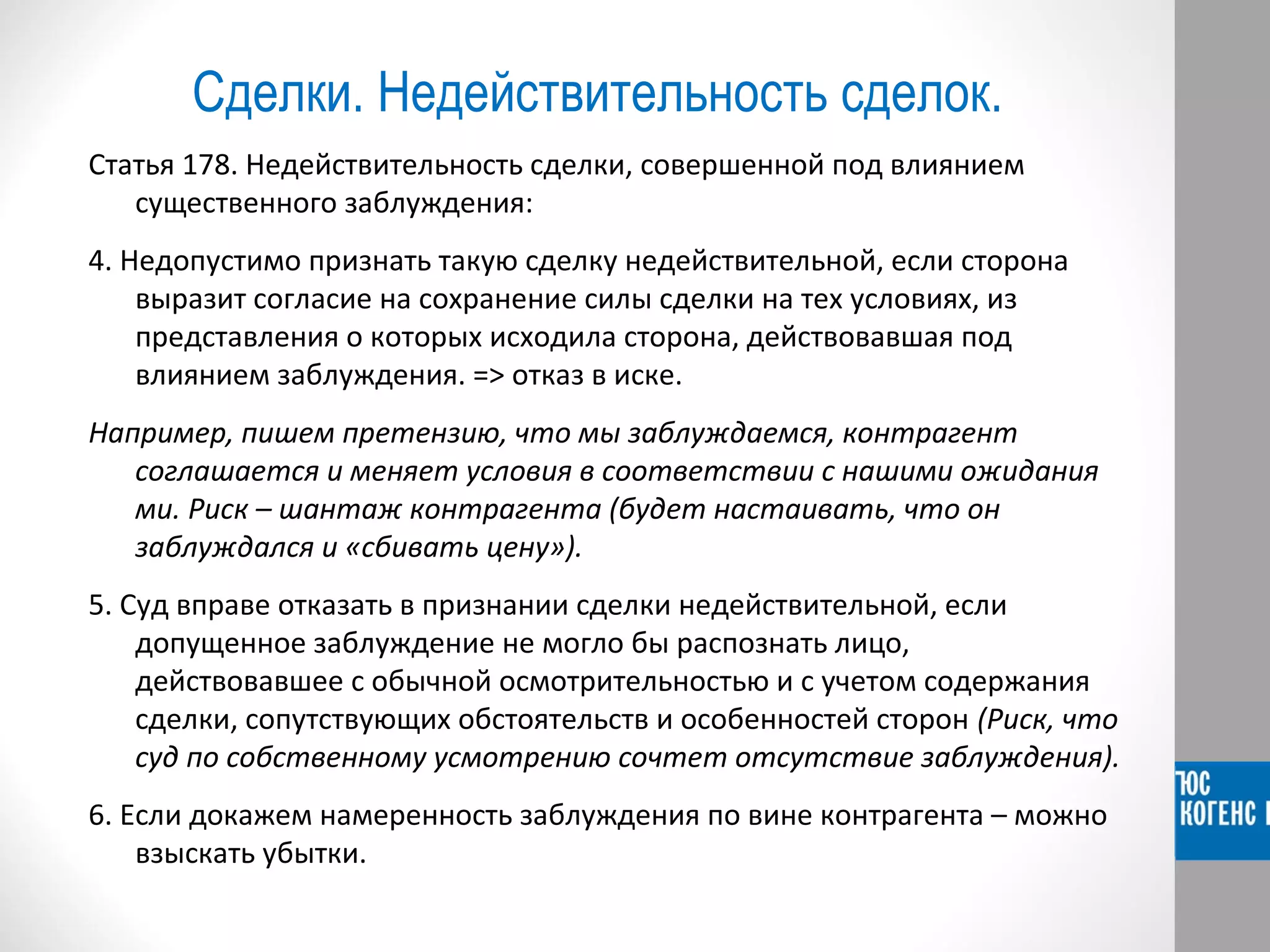 Сделки. Недействительность сделок. 
Статья 178. Недействительность сделки, совершенной под влиянием 
существенного заблуждения: 
4. Недопустимо признать такую сделку недействительной, если сторона 
выразит согласие на сохранение силы сделки на тех условиях, из 
представления о которых исходила сторона, действовавшая под 
влиянием заблуждения. => отказ в иске. 
Например, пишем претензию, что мы заблуждаемся, контрагент 
соглашается и меняет условия в соответствии с нашими ожидания 
ми. Риск – шантаж контрагента (будет настаивать, что он 
заблуждался и «сбивать цену»). 
5. Суд вправе отказать в признании сделки недействительной, если 
допущенное заблуждение не могло бы распознать лицо, 
действовавшее с обычной осмотрительностью и с учетом содержания 
сделки, сопутствующих обстоятельств и особенностей сторон (Риск, что 
суд по собственному усмотрению сочтет отсутствие заблуждения). 
6. Если докажем намеренность заблуждения по вине контрагента – можно 
взыскать убытки. 
 