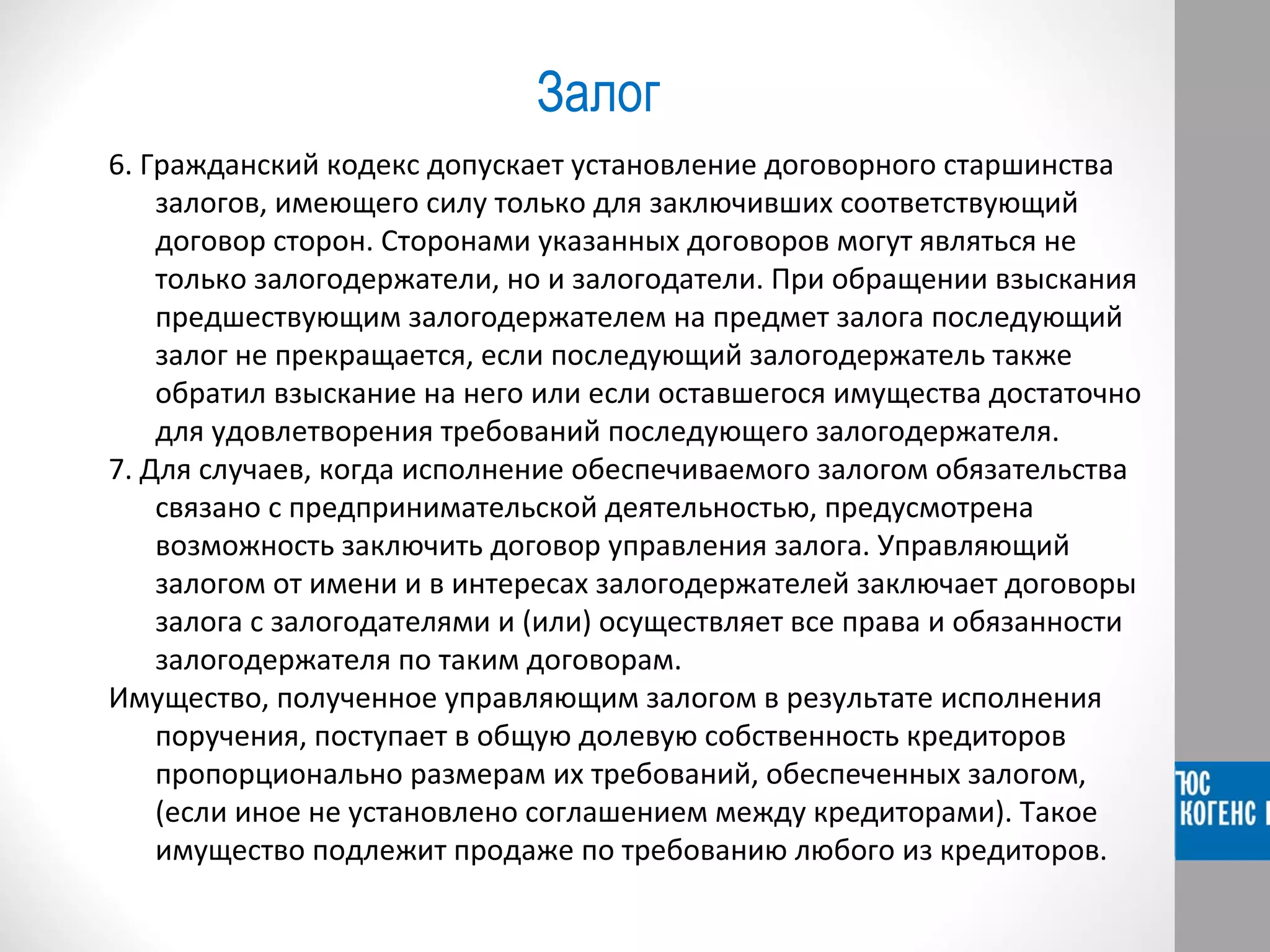 Залог 
6. Гражданский кодекс допускает установление договорного старшинства 
залогов, имеющего силу только для заключивших соответствующий 
договор сторон. Сторонами указанных договоров могут являться не 
только залогодержатели, но и залогодатели. При обращении взыскания 
предшествующим залогодержателем на предмет залога последующий 
залог не прекращается, если последующий залогодержатель также 
обратил взыскание на него или если оставшегося имущества достаточно 
для удовлетворения требований последующего залогодержателя. 
7. Для случаев, когда исполнение обеспечиваемого залогом обязательства 
связано с предпринимательской деятельностью, предусмотрена 
возможность заключить договор управления залога. Управляющий 
залогом от имени и в интересах залогодержателей заключает договоры 
залога с залогодателями и (или) осуществляет все права и обязанности 
залогодержателя по таким договорам. 
Имущество, полученное управляющим залогом в результате исполнения 
поручения, поступает в общую долевую собственность кредиторов 
пропорционально размерам их требований, обеспеченных залогом, 
(если иное не установлено соглашением между кредиторами). Такое 
имущество подлежит продаже по требованию любого из кредиторов. 
 