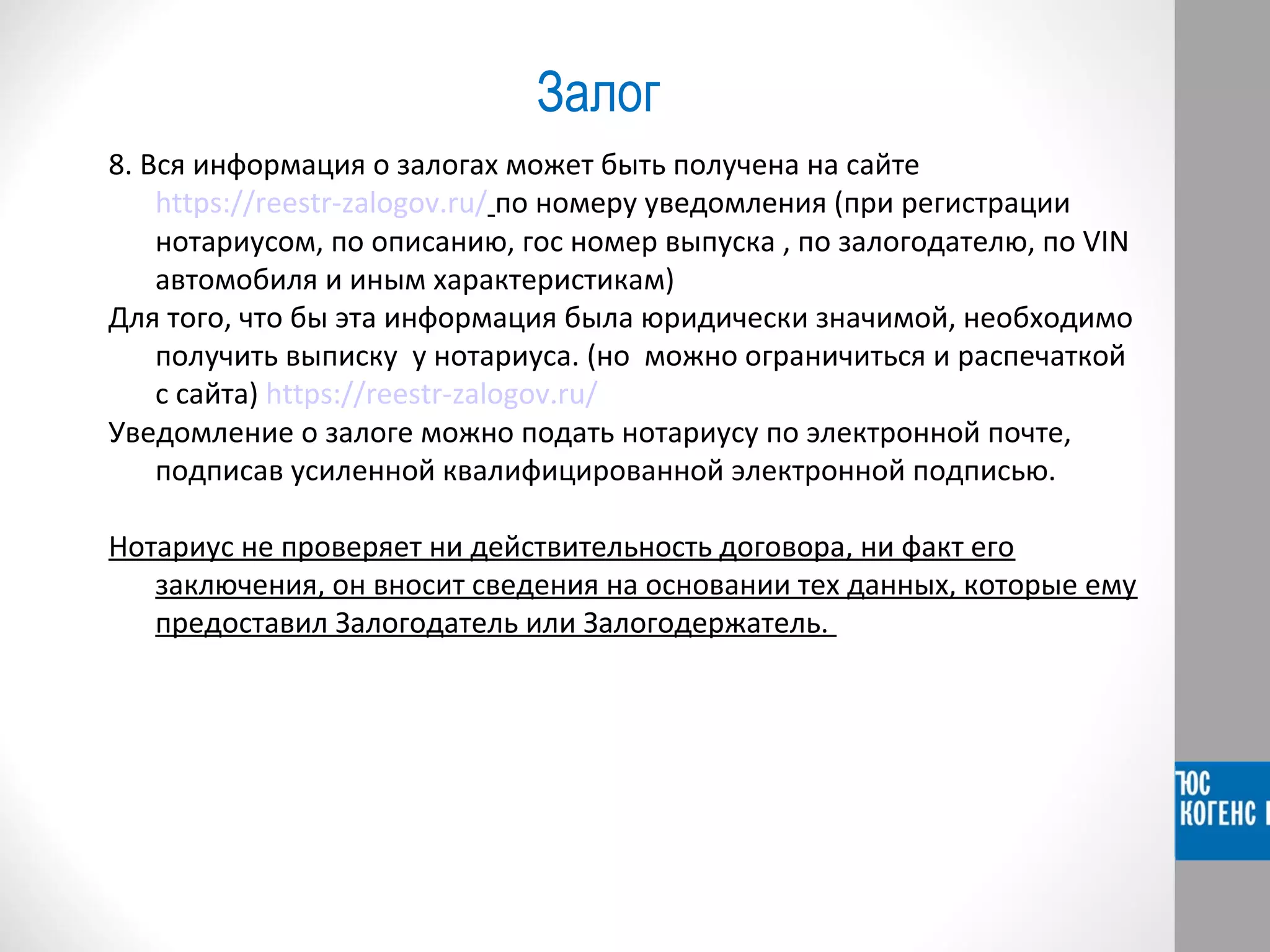 Залог 
8. Вся информация о залогах может быть получена на сайте 
https://reestr-zalogov.ru/ по номеру уведомления (при регистрации 
нотариусом, по описанию, гос номер выпуска , по залогодателю, по VIN 
автомобиля и иным характеристикам) 
Для того, что бы эта информация была юридически значимой, необходимо 
получить выписку у нотариуса. (но можно ограничиться и распечаткой 
с сайта) https://reestr-zalogov.ru/ 
Уведомление о залоге можно подать нотариусу по электронной почте, 
подписав усиленной квалифицированной электронной подписью. 
Нотариус не проверяет ни действительность договора, ни факт его 
заключения, он вносит сведения на основании тех данных, которые ему 
предоставил Залогодатель или Залогодержатель. 
 