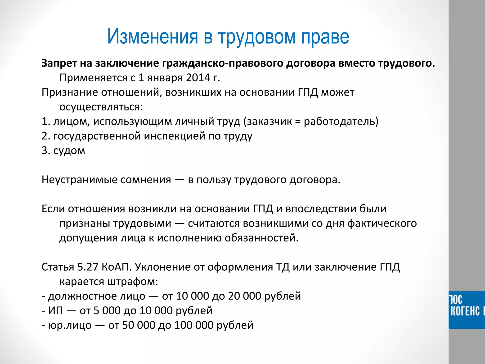 Изменения в трудовом праве 
Запрет на заключение гражданско-правового договора вместо трудового. 
Применяется с 1 января 2014 г. 
Признание отношений, возникших на основании ГПД может 
осуществляться: 
1. лицом, использующим личный труд (заказчик = работодатель) 
2. государственной инспекцией по труду 
3. судом 
Неустранимые сомнения — в пользу трудового договора. 
Если отношения возникли на основании ГПД и впоследствии были 
признаны трудовыми — считаются возникшими со дня фактического 
допущения лица к исполнению обязанностей. 
Статья 5.27 КоАП. Уклонение от оформления ТД или заключение ГПД 
карается штрафом: 
- должностное лицо — от 10 000 до 20 000 рублей 
- ИП — от 5 000 до 10 000 рублей 
- юр.лицо — от 50 000 до 100 000 рублей 
 