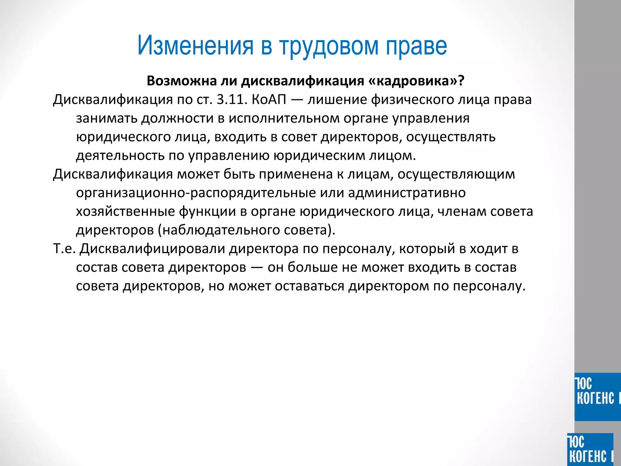 Изменения в трудовом праве 
Возможна ли дисквалификация «кадровика»? 
Дисквалификация по ст. 3.11. КоАП — лишение физического лица права 
занимать должности в исполнительном органе управления 
юридического лица, входить в совет директоров, осуществлять 
деятельность по управлению юридическим лицом. 
Дисквалификация может быть применена к лицам, осуществляющим 
организационно-распорядительные или административно 
хозяйственные функции в органе юридического лица, членам совета 
директоров (наблюдательного совета). 
Т.е. Дисквалифицировали директора по персоналу, который в ходит в 
состав совета директоров — он больше не может входить в состав 
совета директоров, но может оставаться директором по персоналу. 
 