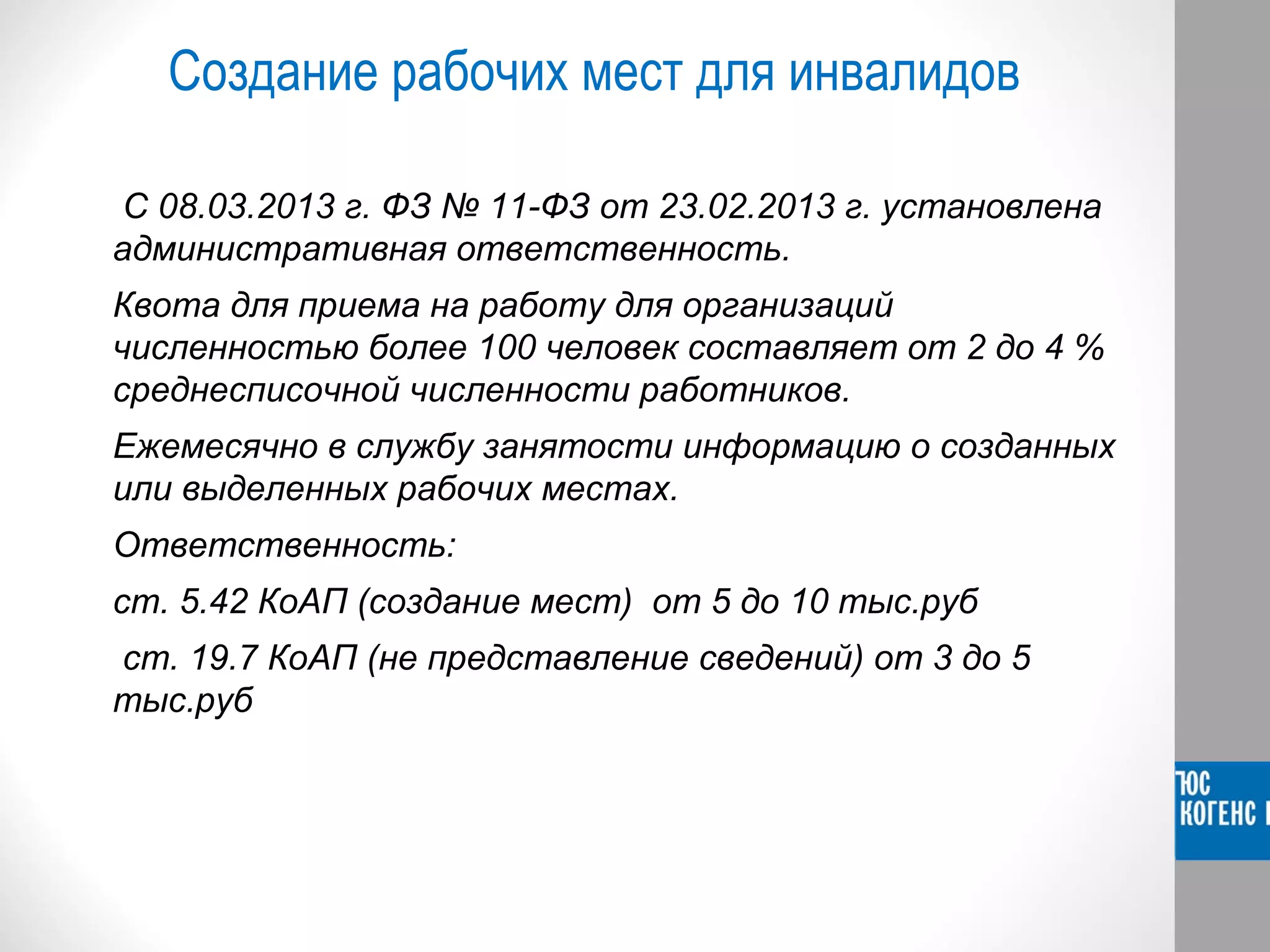 Создание рабочих мест для инвалидов 
С 08.03.2013 г. ФЗ № 11-ФЗ от 23.02.2013 г. установлена 
административная ответственность. 
Квота для приема на работу для организаций 
численностью более 100 человек составляет от 2 до 4 % 
среднесписочной численности работников. 
Ежемесячно в службу занятости информацию о созданных 
или выделенных рабочих местах. 
Ответственность: 
ст. 5.42 КоАП (создание мест) от 5 до 10 тыс.руб 
ст. 19.7 КоАП (не представление сведений) от 3 до 5 
тыс.руб 
 