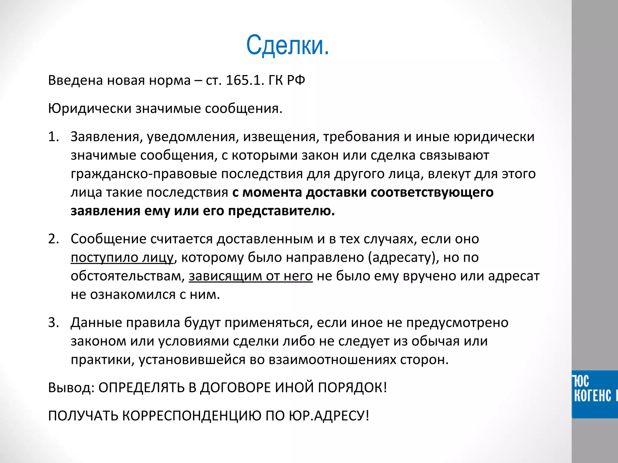Сделки. 
Введена новая норма – ст. 165.1. ГК РФ 
Юридически значимые сообщения. 
1. Заявления, уведомления, извещения, требования и иные юридически 
значимые сообщения, с которыми закон или сделка связывают 
гражданско-правовые последствия для другого лица, влекут для этого 
лица такие последствия с момента доставки соответствующего 
заявления ему или его представителю. 
2. Сообщение считается доставленным и в тех случаях, если оно 
поступило лицу, которому было направлено (адресату), но по 
обстоятельствам, зависящим от него не было ему вручено или адресат 
не ознакомился с ним. 
3. Данные правила будут применяться, если иное не предусмотрено 
законом или условиями сделки либо не следует из обычая или 
практики, установившейся во взаимоотношениях сторон. 
Вывод: ОПРЕДЕЛЯТЬ В ДОГОВОРЕ ИНОЙ ПОРЯДОК! 
ПОЛУЧАТЬ КОРРЕСПОНДЕНЦИЮ ПО ЮР.АДРЕСУ! 
 