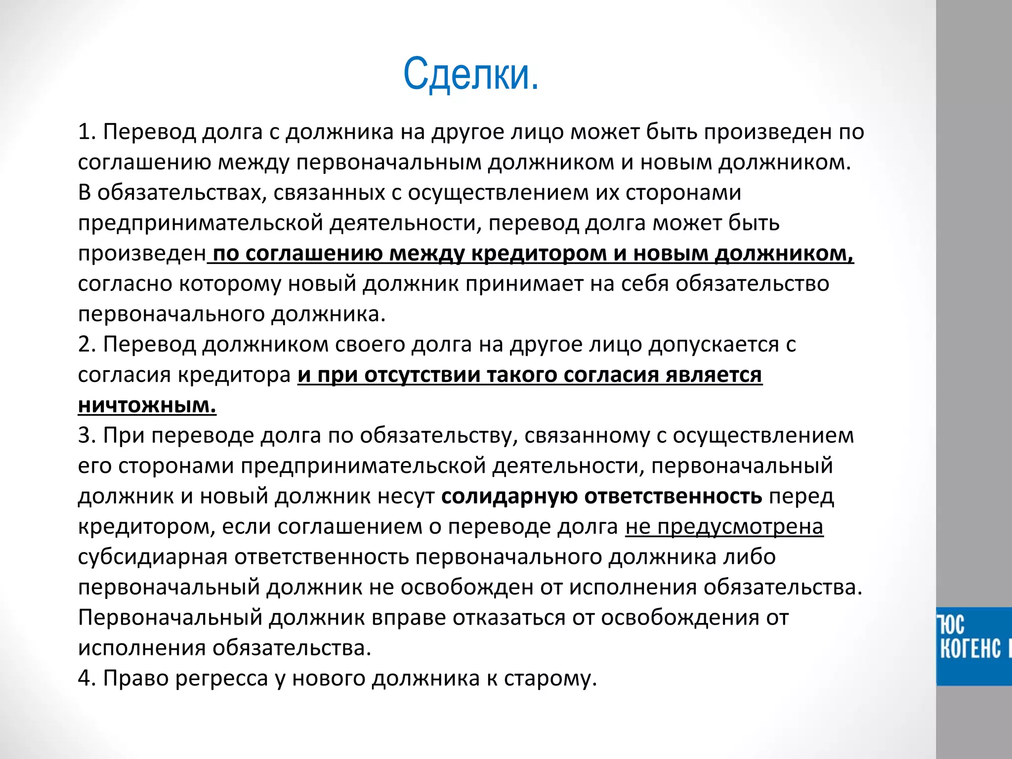 Сделки. 
1. Перевод долга с должника на другое лицо может быть произведен по 
соглашению между первоначальным должником и новым должником. 
В обязательствах, связанных с осуществлением их сторонами 
предпринимательской деятельности, перевод долга может быть 
произведен по соглашению между кредитором и новым должником, 
согласно которому новый должник принимает на себя обязательство 
первоначального должника. 
2. Перевод должником своего долга на другое лицо допускается с 
согласия кредитора и при отсутствии такого согласия является 
ничтожным. 
3. При переводе долга по обязательству, связанному с осуществлением 
его сторонами предпринимательской деятельности, первоначальный 
должник и новый должник несут солидарную ответственность перед 
кредитором, если соглашением о переводе долга не предусмотрена 
субсидиарная ответственность первоначального должника либо 
первоначальный должник не освобожден от исполнения обязательства. 
Первоначальный должник вправе отказаться от освобождения от 
исполнения обязательства. 
4. Право регресса у нового должника к старому. 
 