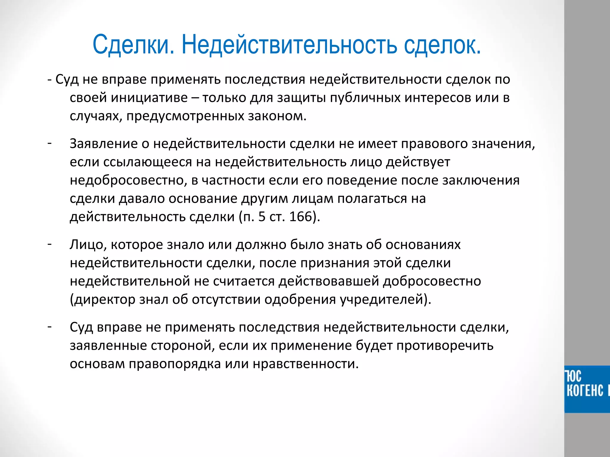 Сделки. Недействительность сделок. 
- Суд не вправе применять последствия недействительности сделок по 
своей инициативе – только для защиты публичных интересов или в 
случаях, предусмотренных законом. 
- Заявление о недействительности сделки не имеет правового значения, 
если ссылающееся на недействительность лицо действует 
недобросовестно, в частности если его поведение после заключения 
сделки давало основание другим лицам полагаться на 
действительность сделки (п. 5 ст. 166). 
- Лицо, которое знало или должно было знать об основаниях 
недействительности сделки, после признания этой сделки 
недействительной не считается действовавшей добросовестно 
(директор знал об отсутствии одобрения учредителей). 
- Суд вправе не применять последствия недействительности сделки, 
заявленные стороной, если их применение будет противоречить 
основам правопорядка или нравственности. 
 